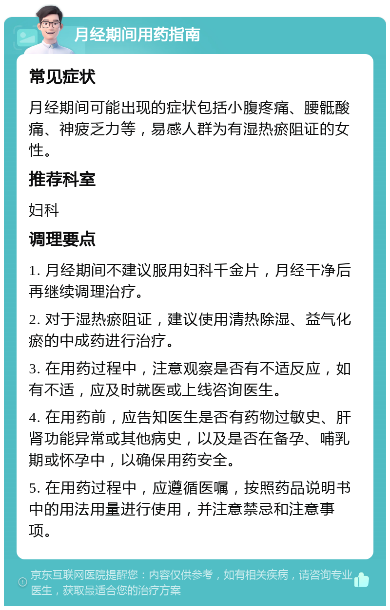 月经期间用药指南 常见症状 月经期间可能出现的症状包括小腹疼痛、腰骶酸痛、神疲乏力等，易感人群为有湿热瘀阻证的女性。 推荐科室 妇科 调理要点 1. 月经期间不建议服用妇科千金片，月经干净后再继续调理治疗。 2. 对于湿热瘀阻证，建议使用清热除湿、益气化瘀的中成药进行治疗。 3. 在用药过程中，注意观察是否有不适反应，如有不适，应及时就医或上线咨询医生。 4. 在用药前，应告知医生是否有药物过敏史、肝肾功能异常或其他病史，以及是否在备孕、哺乳期或怀孕中，以确保用药安全。 5. 在用药过程中，应遵循医嘱，按照药品说明书中的用法用量进行使用，并注意禁忌和注意事项。