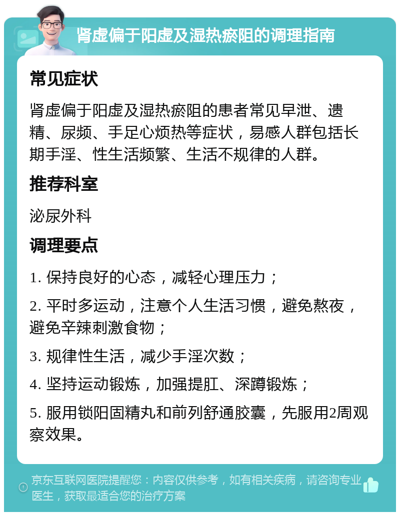 肾虚偏于阳虚及湿热瘀阻的调理指南 常见症状 肾虚偏于阳虚及湿热瘀阻的患者常见早泄、遗精、尿频、手足心烦热等症状，易感人群包括长期手淫、性生活频繁、生活不规律的人群。 推荐科室 泌尿外科 调理要点 1. 保持良好的心态，减轻心理压力； 2. 平时多运动，注意个人生活习惯，避免熬夜，避免辛辣刺激食物； 3. 规律性生活，减少手淫次数； 4. 坚持运动锻炼，加强提肛、深蹲锻炼； 5. 服用锁阳固精丸和前列舒通胶囊，先服用2周观察效果。