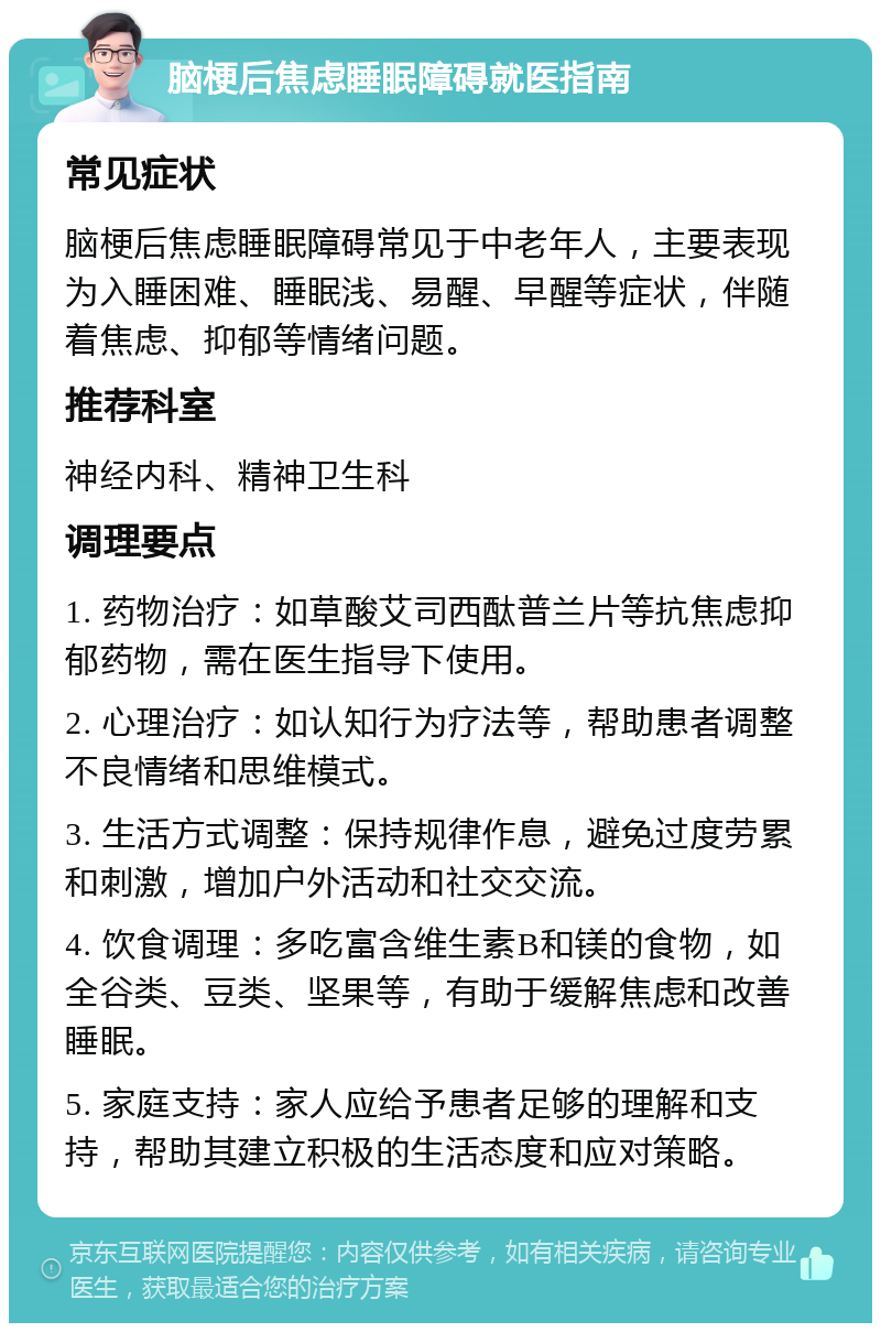 脑梗后焦虑睡眠障碍就医指南 常见症状 脑梗后焦虑睡眠障碍常见于中老年人，主要表现为入睡困难、睡眠浅、易醒、早醒等症状，伴随着焦虑、抑郁等情绪问题。 推荐科室 神经内科、精神卫生科 调理要点 1. 药物治疗：如草酸艾司西酞普兰片等抗焦虑抑郁药物，需在医生指导下使用。 2. 心理治疗：如认知行为疗法等，帮助患者调整不良情绪和思维模式。 3. 生活方式调整：保持规律作息，避免过度劳累和刺激，增加户外活动和社交交流。 4. 饮食调理：多吃富含维生素B和镁的食物，如全谷类、豆类、坚果等，有助于缓解焦虑和改善睡眠。 5. 家庭支持：家人应给予患者足够的理解和支持，帮助其建立积极的生活态度和应对策略。