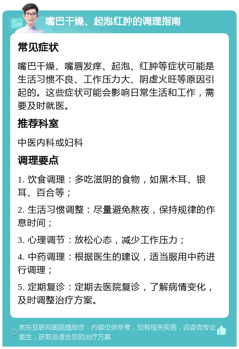 嘴巴干燥、起泡红肿的调理指南 常见症状 嘴巴干燥、嘴唇发痒、起泡、红肿等症状可能是生活习惯不良、工作压力大、阴虚火旺等原因引起的。这些症状可能会影响日常生活和工作，需要及时就医。 推荐科室 中医内科或妇科 调理要点 1. 饮食调理：多吃滋阴的食物，如黑木耳、银耳、百合等； 2. 生活习惯调整：尽量避免熬夜，保持规律的作息时间； 3. 心理调节：放松心态，减少工作压力； 4. 中药调理：根据医生的建议，适当服用中药进行调理； 5. 定期复诊：定期去医院复诊，了解病情变化，及时调整治疗方案。