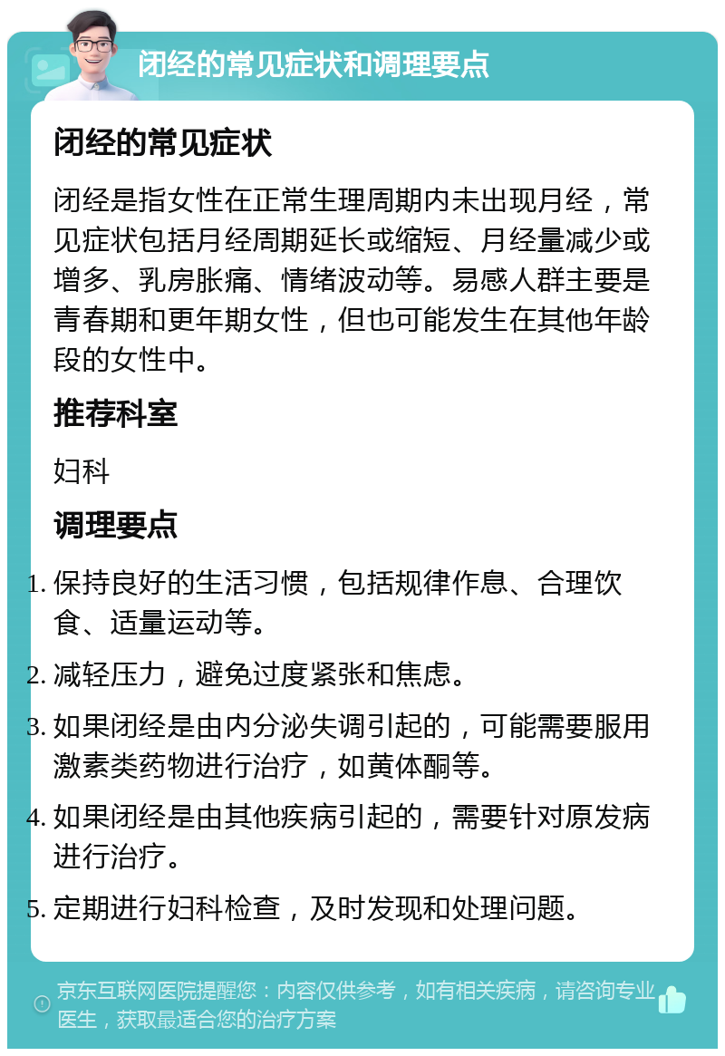 闭经的常见症状和调理要点 闭经的常见症状 闭经是指女性在正常生理周期内未出现月经，常见症状包括月经周期延长或缩短、月经量减少或增多、乳房胀痛、情绪波动等。易感人群主要是青春期和更年期女性，但也可能发生在其他年龄段的女性中。 推荐科室 妇科 调理要点 保持良好的生活习惯，包括规律作息、合理饮食、适量运动等。 减轻压力，避免过度紧张和焦虑。 如果闭经是由内分泌失调引起的，可能需要服用激素类药物进行治疗，如黄体酮等。 如果闭经是由其他疾病引起的，需要针对原发病进行治疗。 定期进行妇科检查，及时发现和处理问题。