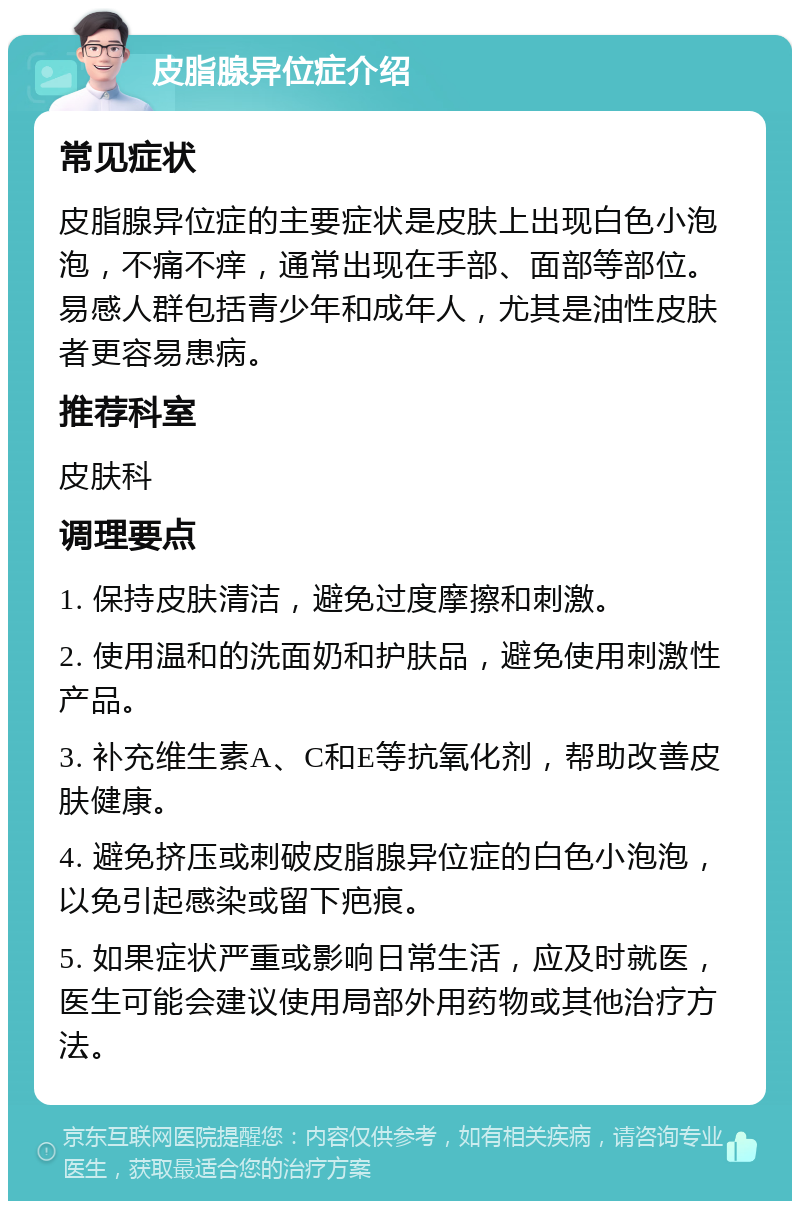 皮脂腺异位症介绍 常见症状 皮脂腺异位症的主要症状是皮肤上出现白色小泡泡，不痛不痒，通常出现在手部、面部等部位。易感人群包括青少年和成年人，尤其是油性皮肤者更容易患病。 推荐科室 皮肤科 调理要点 1. 保持皮肤清洁，避免过度摩擦和刺激。 2. 使用温和的洗面奶和护肤品，避免使用刺激性产品。 3. 补充维生素A、C和E等抗氧化剂，帮助改善皮肤健康。 4. 避免挤压或刺破皮脂腺异位症的白色小泡泡，以免引起感染或留下疤痕。 5. 如果症状严重或影响日常生活，应及时就医，医生可能会建议使用局部外用药物或其他治疗方法。