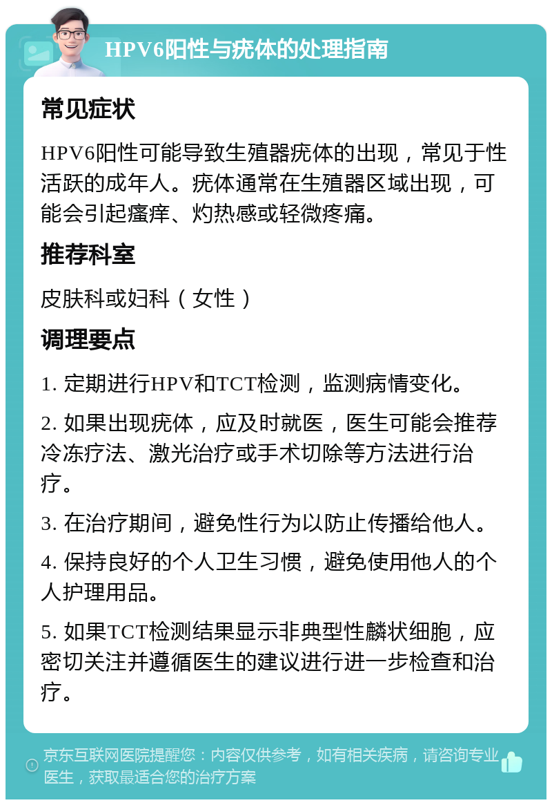 HPV6阳性与疣体的处理指南 常见症状 HPV6阳性可能导致生殖器疣体的出现，常见于性活跃的成年人。疣体通常在生殖器区域出现，可能会引起瘙痒、灼热感或轻微疼痛。 推荐科室 皮肤科或妇科（女性） 调理要点 1. 定期进行HPV和TCT检测，监测病情变化。 2. 如果出现疣体，应及时就医，医生可能会推荐冷冻疗法、激光治疗或手术切除等方法进行治疗。 3. 在治疗期间，避免性行为以防止传播给他人。 4. 保持良好的个人卫生习惯，避免使用他人的个人护理用品。 5. 如果TCT检测结果显示非典型性麟状细胞，应密切关注并遵循医生的建议进行进一步检查和治疗。