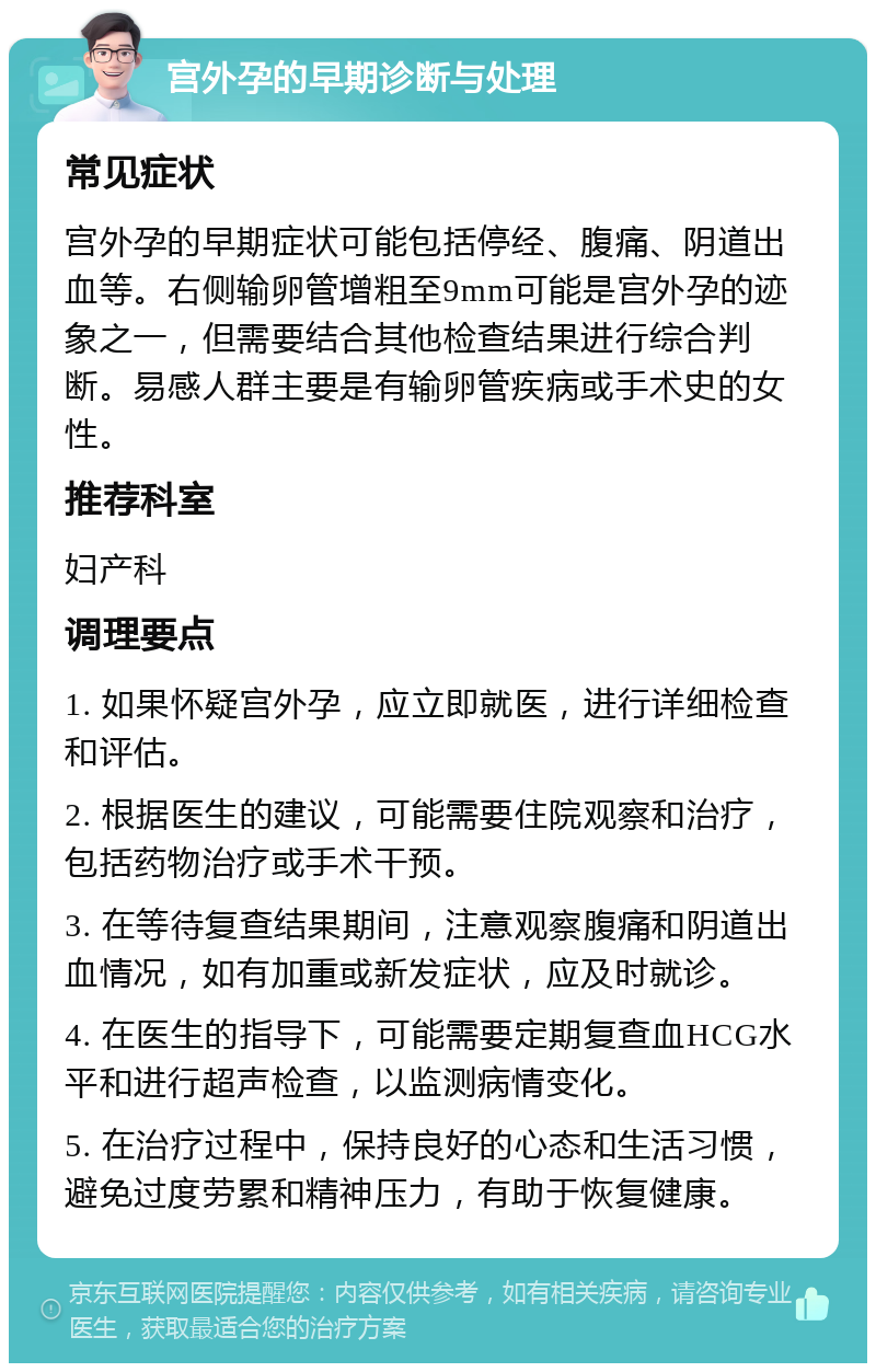 宫外孕的早期诊断与处理 常见症状 宫外孕的早期症状可能包括停经、腹痛、阴道出血等。右侧输卵管增粗至9mm可能是宫外孕的迹象之一，但需要结合其他检查结果进行综合判断。易感人群主要是有输卵管疾病或手术史的女性。 推荐科室 妇产科 调理要点 1. 如果怀疑宫外孕，应立即就医，进行详细检查和评估。 2. 根据医生的建议，可能需要住院观察和治疗，包括药物治疗或手术干预。 3. 在等待复查结果期间，注意观察腹痛和阴道出血情况，如有加重或新发症状，应及时就诊。 4. 在医生的指导下，可能需要定期复查血HCG水平和进行超声检查，以监测病情变化。 5. 在治疗过程中，保持良好的心态和生活习惯，避免过度劳累和精神压力，有助于恢复健康。