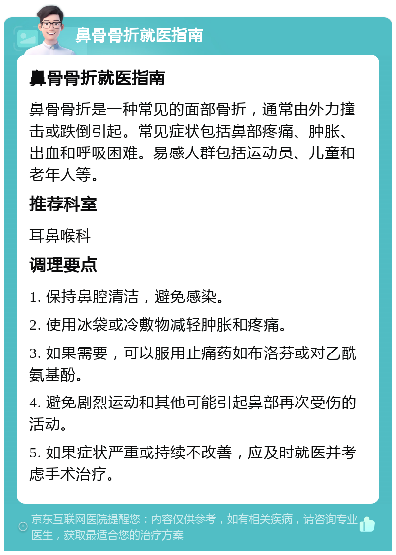 鼻骨骨折就医指南 鼻骨骨折就医指南 鼻骨骨折是一种常见的面部骨折，通常由外力撞击或跌倒引起。常见症状包括鼻部疼痛、肿胀、出血和呼吸困难。易感人群包括运动员、儿童和老年人等。 推荐科室 耳鼻喉科 调理要点 1. 保持鼻腔清洁，避免感染。 2. 使用冰袋或冷敷物减轻肿胀和疼痛。 3. 如果需要，可以服用止痛药如布洛芬或对乙酰氨基酚。 4. 避免剧烈运动和其他可能引起鼻部再次受伤的活动。 5. 如果症状严重或持续不改善，应及时就医并考虑手术治疗。