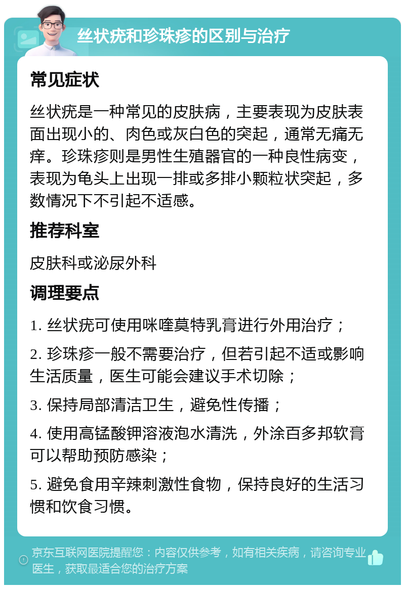 丝状疣和珍珠疹的区别与治疗 常见症状 丝状疣是一种常见的皮肤病，主要表现为皮肤表面出现小的、肉色或灰白色的突起，通常无痛无痒。珍珠疹则是男性生殖器官的一种良性病变，表现为龟头上出现一排或多排小颗粒状突起，多数情况下不引起不适感。 推荐科室 皮肤科或泌尿外科 调理要点 1. 丝状疣可使用咪喹莫特乳膏进行外用治疗； 2. 珍珠疹一般不需要治疗，但若引起不适或影响生活质量，医生可能会建议手术切除； 3. 保持局部清洁卫生，避免性传播； 4. 使用高锰酸钾溶液泡水清洗，外涂百多邦软膏可以帮助预防感染； 5. 避免食用辛辣刺激性食物，保持良好的生活习惯和饮食习惯。