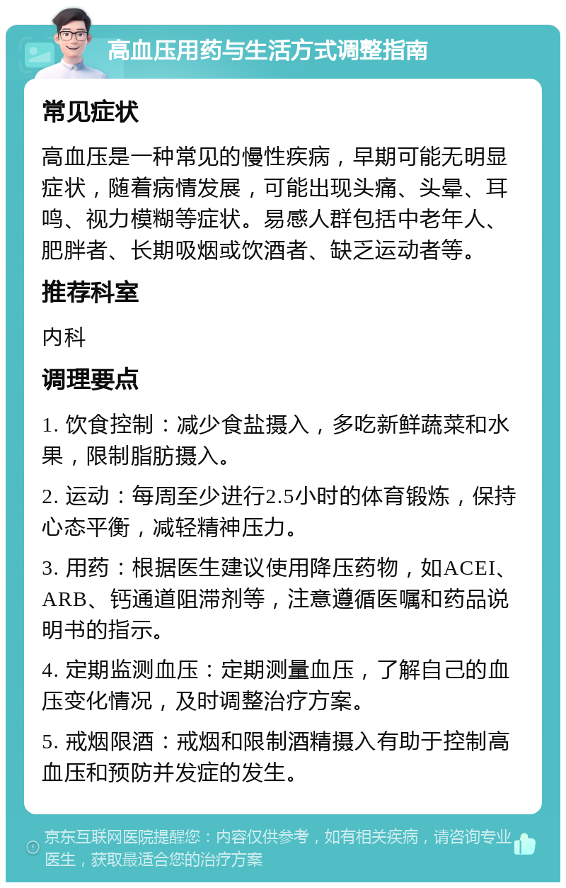 高血压用药与生活方式调整指南 常见症状 高血压是一种常见的慢性疾病，早期可能无明显症状，随着病情发展，可能出现头痛、头晕、耳鸣、视力模糊等症状。易感人群包括中老年人、肥胖者、长期吸烟或饮酒者、缺乏运动者等。 推荐科室 内科 调理要点 1. 饮食控制：减少食盐摄入，多吃新鲜蔬菜和水果，限制脂肪摄入。 2. 运动：每周至少进行2.5小时的体育锻炼，保持心态平衡，减轻精神压力。 3. 用药：根据医生建议使用降压药物，如ACEI、ARB、钙通道阻滞剂等，注意遵循医嘱和药品说明书的指示。 4. 定期监测血压：定期测量血压，了解自己的血压变化情况，及时调整治疗方案。 5. 戒烟限酒：戒烟和限制酒精摄入有助于控制高血压和预防并发症的发生。