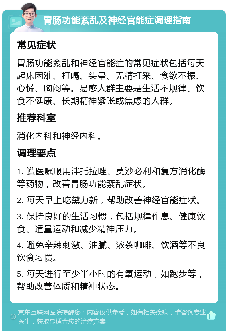 胃肠功能紊乱及神经官能症调理指南 常见症状 胃肠功能紊乱和神经官能症的常见症状包括每天起床困难、打嗝、头晕、无精打采、食欲不振、心慌、胸闷等。易感人群主要是生活不规律、饮食不健康、长期精神紧张或焦虑的人群。 推荐科室 消化内科和神经内科。 调理要点 1. 遵医嘱服用泮托拉唑、莫沙必利和复方消化酶等药物，改善胃肠功能紊乱症状。 2. 每天早上吃黛力新，帮助改善神经官能症状。 3. 保持良好的生活习惯，包括规律作息、健康饮食、适量运动和减少精神压力。 4. 避免辛辣刺激、油腻、浓茶咖啡、饮酒等不良饮食习惯。 5. 每天进行至少半小时的有氧运动，如跑步等，帮助改善体质和精神状态。