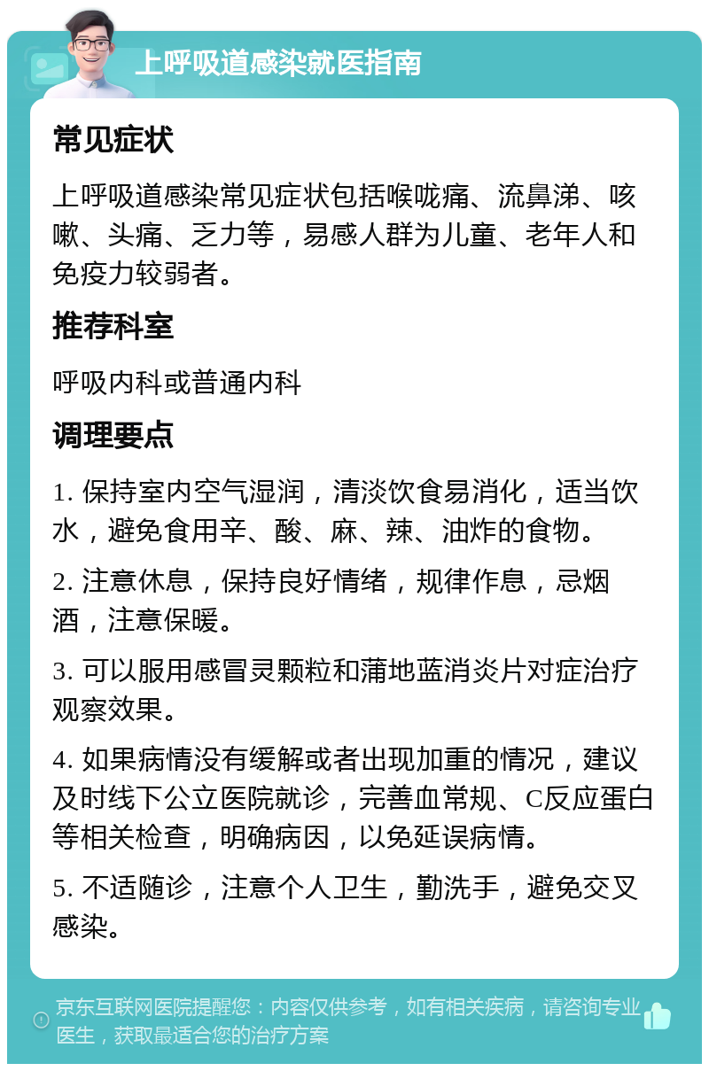 上呼吸道感染就医指南 常见症状 上呼吸道感染常见症状包括喉咙痛、流鼻涕、咳嗽、头痛、乏力等，易感人群为儿童、老年人和免疫力较弱者。 推荐科室 呼吸内科或普通内科 调理要点 1. 保持室内空气湿润，清淡饮食易消化，适当饮水，避免食用辛、酸、麻、辣、油炸的食物。 2. 注意休息，保持良好情绪，规律作息，忌烟酒，注意保暖。 3. 可以服用感冒灵颗粒和蒲地蓝消炎片对症治疗观察效果。 4. 如果病情没有缓解或者出现加重的情况，建议及时线下公立医院就诊，完善血常规、C反应蛋白等相关检查，明确病因，以免延误病情。 5. 不适随诊，注意个人卫生，勤洗手，避免交叉感染。