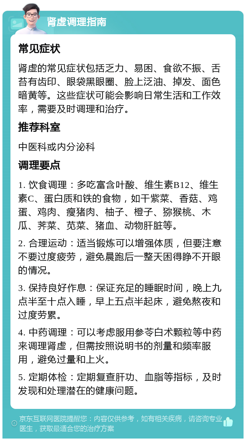 肾虚调理指南 常见症状 肾虚的常见症状包括乏力、易困、食欲不振、舌苔有齿印、眼袋黑眼圈、脸上泛油、掉发、面色暗黄等。这些症状可能会影响日常生活和工作效率，需要及时调理和治疗。 推荐科室 中医科或内分泌科 调理要点 1. 饮食调理：多吃富含叶酸、维生素B12、维生素C、蛋白质和铁的食物，如干紫菜、香菇、鸡蛋、鸡肉、瘦猪肉、柚子、橙子、猕猴桃、木瓜、荠菜、苋菜、猪血、动物肝脏等。 2. 合理运动：适当锻炼可以增强体质，但要注意不要过度疲劳，避免晨跑后一整天困得睁不开眼的情况。 3. 保持良好作息：保证充足的睡眠时间，晚上九点半至十点入睡，早上五点半起床，避免熬夜和过度劳累。 4. 中药调理：可以考虑服用参苓白术颗粒等中药来调理肾虚，但需按照说明书的剂量和频率服用，避免过量和上火。 5. 定期体检：定期复查肝功、血脂等指标，及时发现和处理潜在的健康问题。