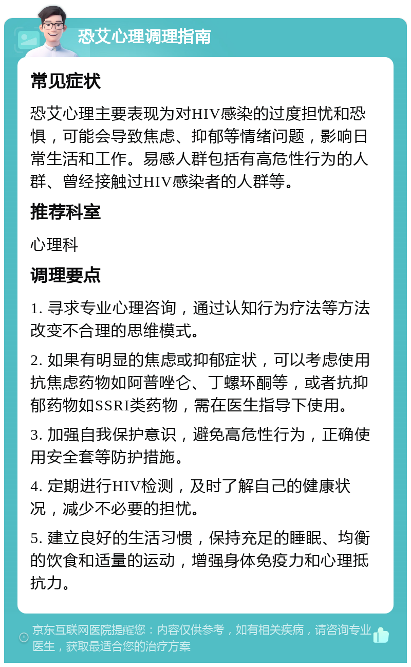 恐艾心理调理指南 常见症状 恐艾心理主要表现为对HIV感染的过度担忧和恐惧，可能会导致焦虑、抑郁等情绪问题，影响日常生活和工作。易感人群包括有高危性行为的人群、曾经接触过HIV感染者的人群等。 推荐科室 心理科 调理要点 1. 寻求专业心理咨询，通过认知行为疗法等方法改变不合理的思维模式。 2. 如果有明显的焦虑或抑郁症状，可以考虑使用抗焦虑药物如阿普唑仑、丁螺环酮等，或者抗抑郁药物如SSRI类药物，需在医生指导下使用。 3. 加强自我保护意识，避免高危性行为，正确使用安全套等防护措施。 4. 定期进行HIV检测，及时了解自己的健康状况，减少不必要的担忧。 5. 建立良好的生活习惯，保持充足的睡眠、均衡的饮食和适量的运动，增强身体免疫力和心理抵抗力。