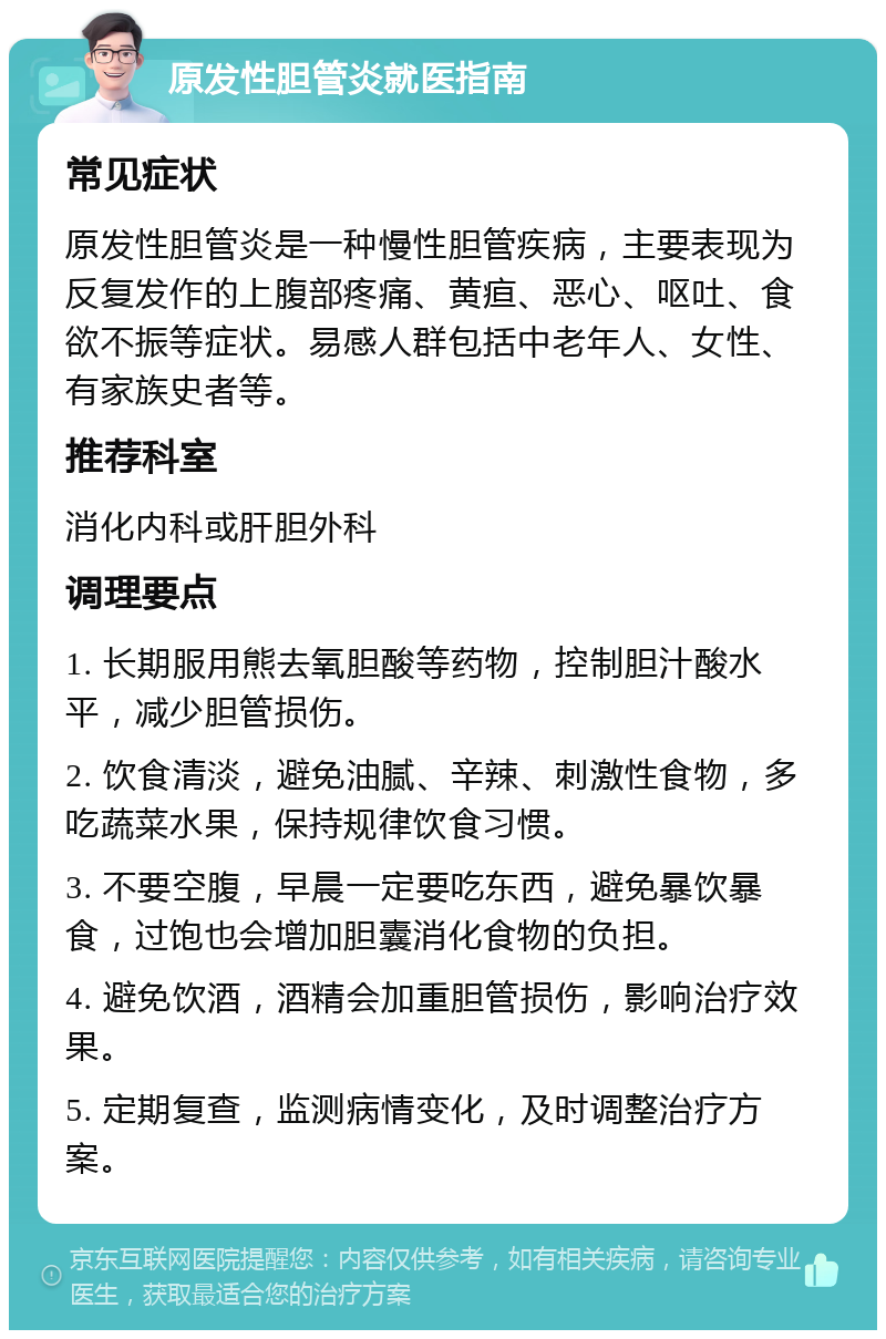 原发性胆管炎就医指南 常见症状 原发性胆管炎是一种慢性胆管疾病，主要表现为反复发作的上腹部疼痛、黄疸、恶心、呕吐、食欲不振等症状。易感人群包括中老年人、女性、有家族史者等。 推荐科室 消化内科或肝胆外科 调理要点 1. 长期服用熊去氧胆酸等药物，控制胆汁酸水平，减少胆管损伤。 2. 饮食清淡，避免油腻、辛辣、刺激性食物，多吃蔬菜水果，保持规律饮食习惯。 3. 不要空腹，早晨一定要吃东西，避免暴饮暴食，过饱也会增加胆囊消化食物的负担。 4. 避免饮酒，酒精会加重胆管损伤，影响治疗效果。 5. 定期复查，监测病情变化，及时调整治疗方案。