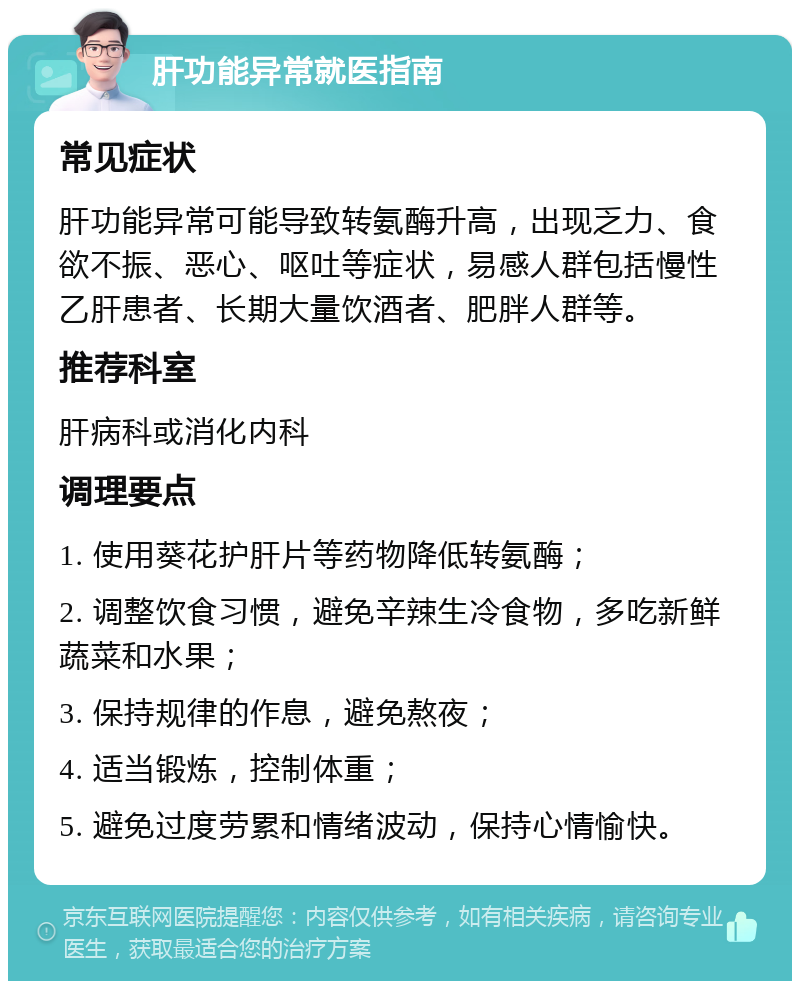 肝功能异常就医指南 常见症状 肝功能异常可能导致转氨酶升高，出现乏力、食欲不振、恶心、呕吐等症状，易感人群包括慢性乙肝患者、长期大量饮酒者、肥胖人群等。 推荐科室 肝病科或消化内科 调理要点 1. 使用葵花护肝片等药物降低转氨酶； 2. 调整饮食习惯，避免辛辣生冷食物，多吃新鲜蔬菜和水果； 3. 保持规律的作息，避免熬夜； 4. 适当锻炼，控制体重； 5. 避免过度劳累和情绪波动，保持心情愉快。