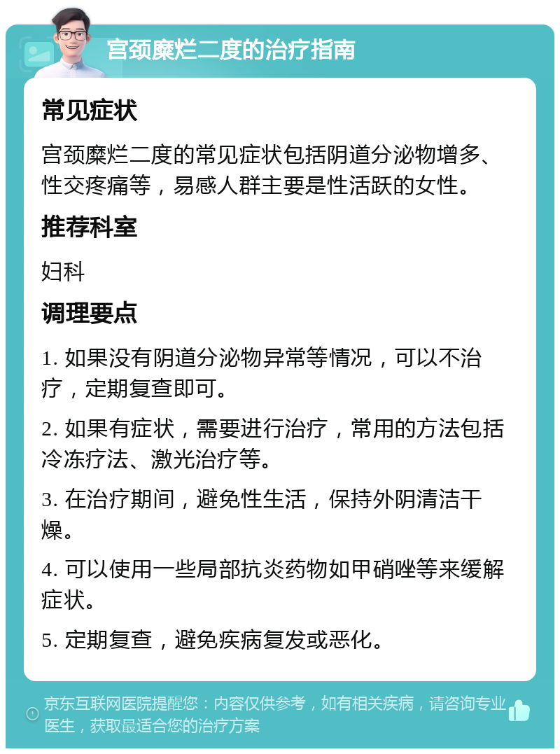 宫颈糜烂二度的治疗指南 常见症状 宫颈糜烂二度的常见症状包括阴道分泌物增多、性交疼痛等，易感人群主要是性活跃的女性。 推荐科室 妇科 调理要点 1. 如果没有阴道分泌物异常等情况，可以不治疗，定期复查即可。 2. 如果有症状，需要进行治疗，常用的方法包括冷冻疗法、激光治疗等。 3. 在治疗期间，避免性生活，保持外阴清洁干燥。 4. 可以使用一些局部抗炎药物如甲硝唑等来缓解症状。 5. 定期复查，避免疾病复发或恶化。