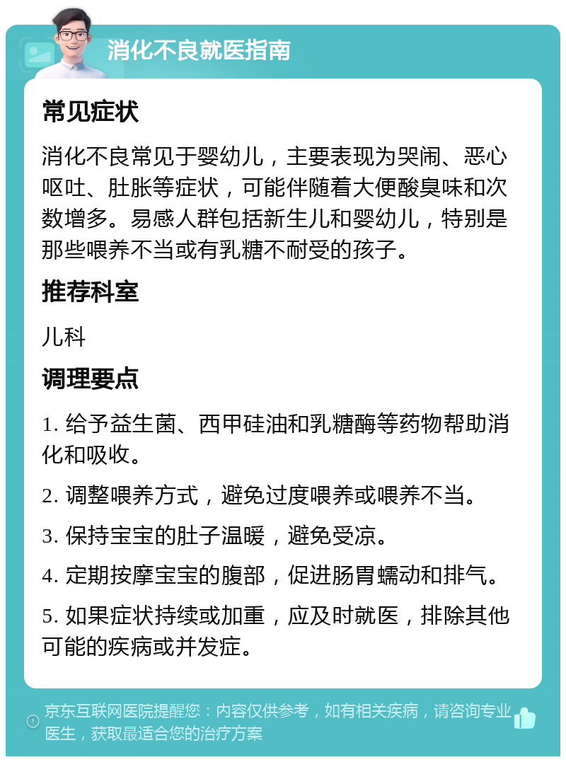 消化不良就医指南 常见症状 消化不良常见于婴幼儿，主要表现为哭闹、恶心呕吐、肚胀等症状，可能伴随着大便酸臭味和次数增多。易感人群包括新生儿和婴幼儿，特别是那些喂养不当或有乳糖不耐受的孩子。 推荐科室 儿科 调理要点 1. 给予益生菌、西甲硅油和乳糖酶等药物帮助消化和吸收。 2. 调整喂养方式，避免过度喂养或喂养不当。 3. 保持宝宝的肚子温暖，避免受凉。 4. 定期按摩宝宝的腹部，促进肠胃蠕动和排气。 5. 如果症状持续或加重，应及时就医，排除其他可能的疾病或并发症。