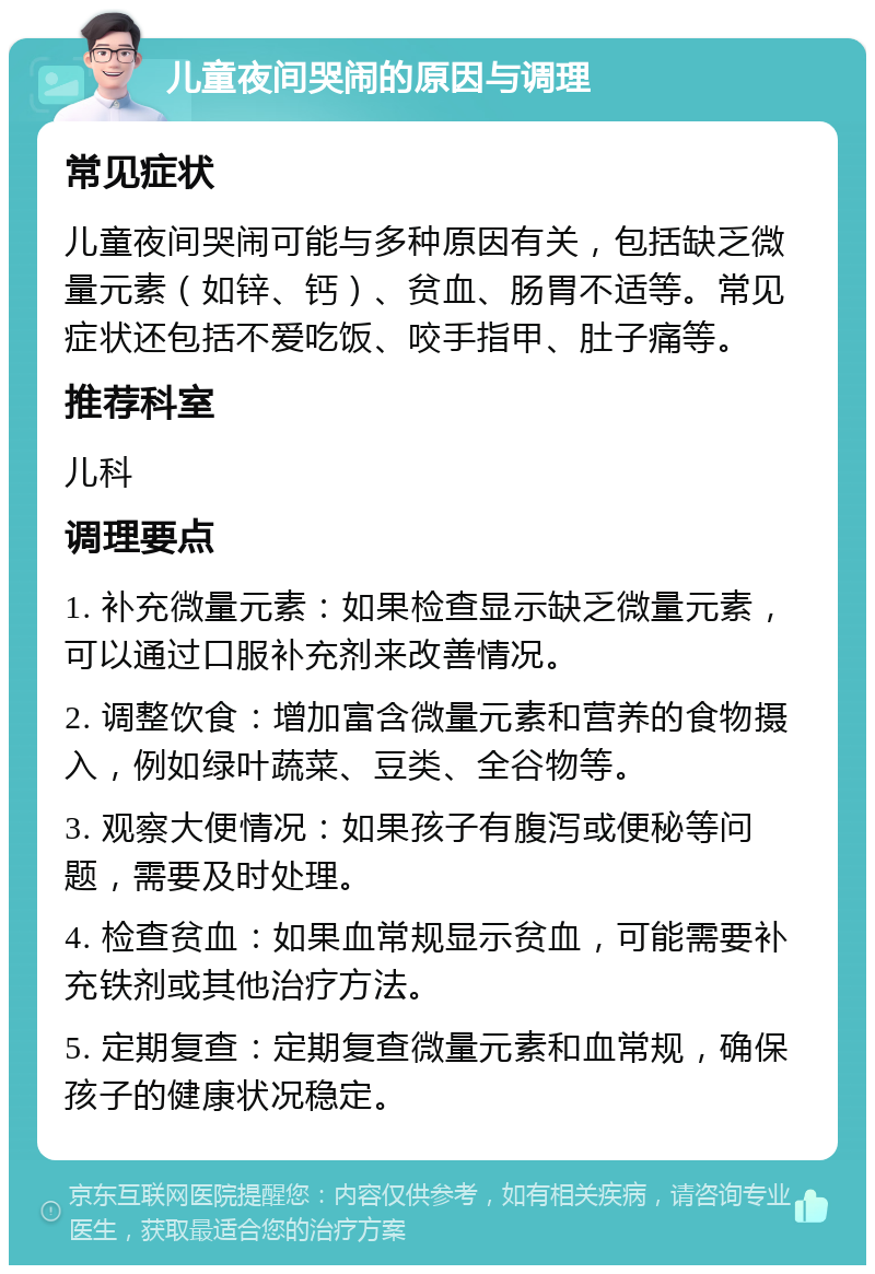 儿童夜间哭闹的原因与调理 常见症状 儿童夜间哭闹可能与多种原因有关，包括缺乏微量元素（如锌、钙）、贫血、肠胃不适等。常见症状还包括不爱吃饭、咬手指甲、肚子痛等。 推荐科室 儿科 调理要点 1. 补充微量元素：如果检查显示缺乏微量元素，可以通过口服补充剂来改善情况。 2. 调整饮食：增加富含微量元素和营养的食物摄入，例如绿叶蔬菜、豆类、全谷物等。 3. 观察大便情况：如果孩子有腹泻或便秘等问题，需要及时处理。 4. 检查贫血：如果血常规显示贫血，可能需要补充铁剂或其他治疗方法。 5. 定期复查：定期复查微量元素和血常规，确保孩子的健康状况稳定。