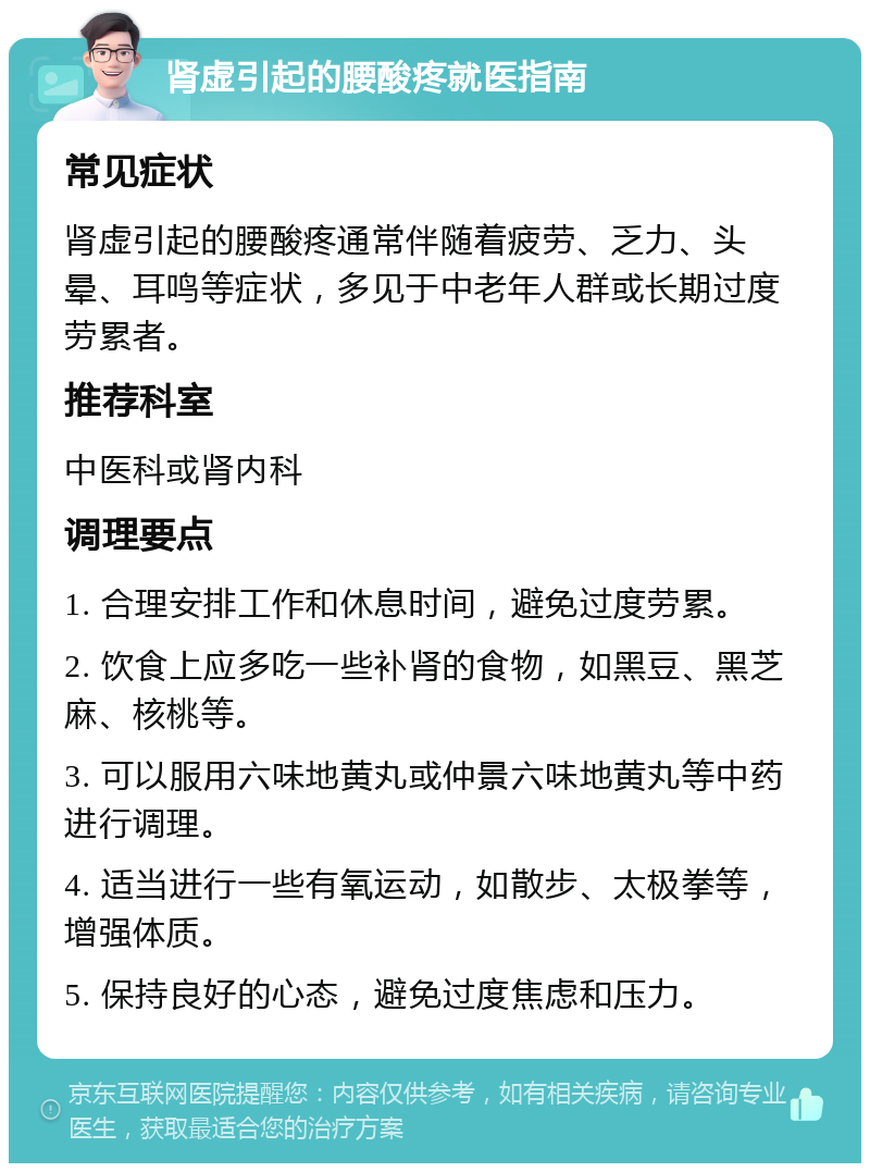 肾虚引起的腰酸疼就医指南 常见症状 肾虚引起的腰酸疼通常伴随着疲劳、乏力、头晕、耳鸣等症状，多见于中老年人群或长期过度劳累者。 推荐科室 中医科或肾内科 调理要点 1. 合理安排工作和休息时间，避免过度劳累。 2. 饮食上应多吃一些补肾的食物，如黑豆、黑芝麻、核桃等。 3. 可以服用六味地黄丸或仲景六味地黄丸等中药进行调理。 4. 适当进行一些有氧运动，如散步、太极拳等，增强体质。 5. 保持良好的心态，避免过度焦虑和压力。