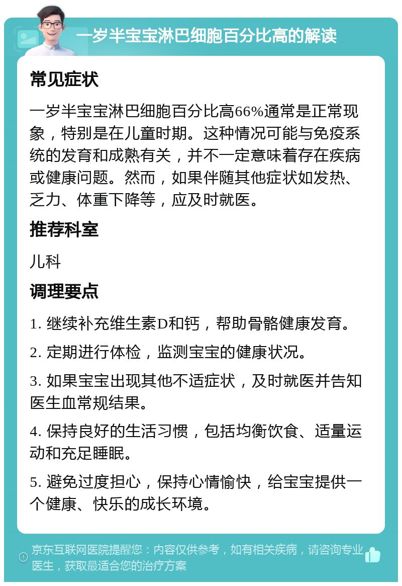 一岁半宝宝淋巴细胞百分比高的解读 常见症状 一岁半宝宝淋巴细胞百分比高66%通常是正常现象，特别是在儿童时期。这种情况可能与免疫系统的发育和成熟有关，并不一定意味着存在疾病或健康问题。然而，如果伴随其他症状如发热、乏力、体重下降等，应及时就医。 推荐科室 儿科 调理要点 1. 继续补充维生素D和钙，帮助骨骼健康发育。 2. 定期进行体检，监测宝宝的健康状况。 3. 如果宝宝出现其他不适症状，及时就医并告知医生血常规结果。 4. 保持良好的生活习惯，包括均衡饮食、适量运动和充足睡眠。 5. 避免过度担心，保持心情愉快，给宝宝提供一个健康、快乐的成长环境。