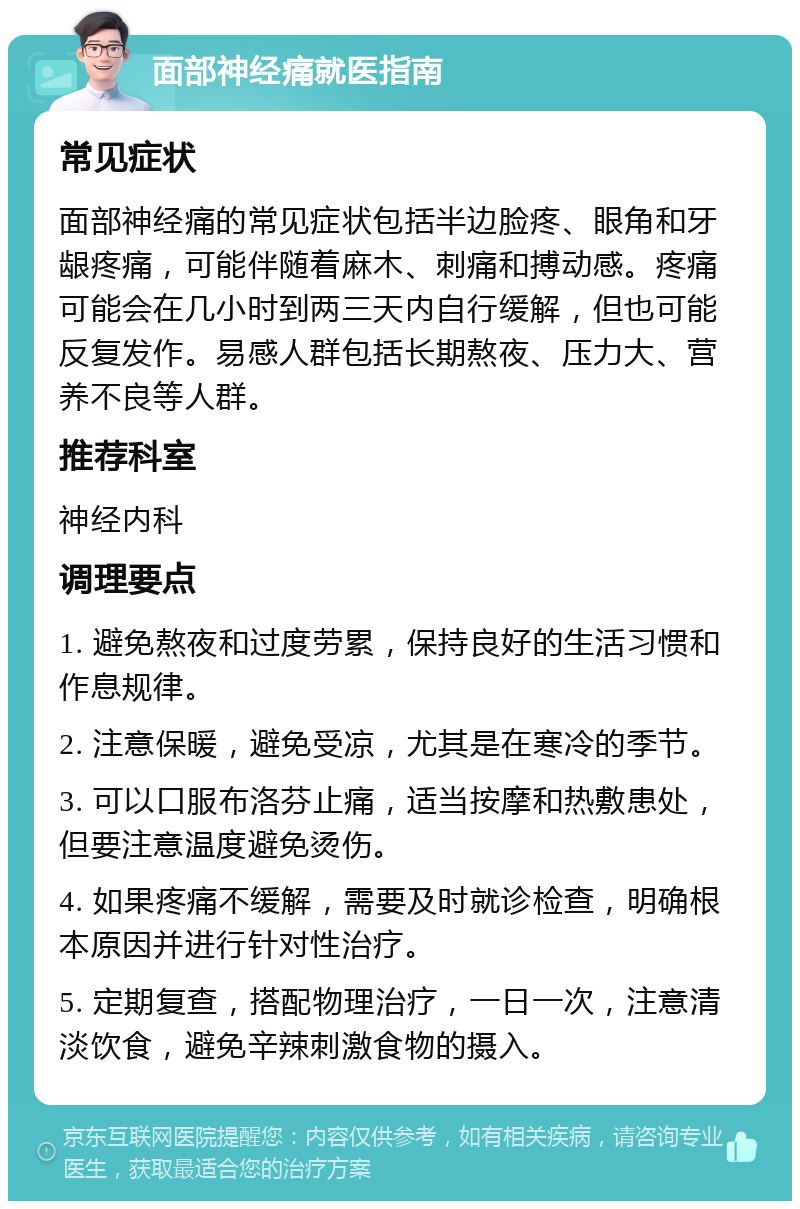 面部神经痛就医指南 常见症状 面部神经痛的常见症状包括半边脸疼、眼角和牙龈疼痛，可能伴随着麻木、刺痛和搏动感。疼痛可能会在几小时到两三天内自行缓解，但也可能反复发作。易感人群包括长期熬夜、压力大、营养不良等人群。 推荐科室 神经内科 调理要点 1. 避免熬夜和过度劳累，保持良好的生活习惯和作息规律。 2. 注意保暖，避免受凉，尤其是在寒冷的季节。 3. 可以口服布洛芬止痛，适当按摩和热敷患处，但要注意温度避免烫伤。 4. 如果疼痛不缓解，需要及时就诊检查，明确根本原因并进行针对性治疗。 5. 定期复查，搭配物理治疗，一日一次，注意清淡饮食，避免辛辣刺激食物的摄入。