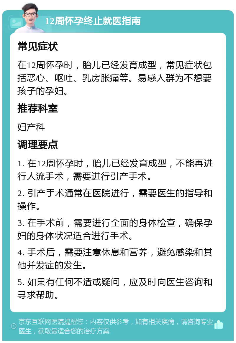 12周怀孕终止就医指南 常见症状 在12周怀孕时，胎儿已经发育成型，常见症状包括恶心、呕吐、乳房胀痛等。易感人群为不想要孩子的孕妇。 推荐科室 妇产科 调理要点 1. 在12周怀孕时，胎儿已经发育成型，不能再进行人流手术，需要进行引产手术。 2. 引产手术通常在医院进行，需要医生的指导和操作。 3. 在手术前，需要进行全面的身体检查，确保孕妇的身体状况适合进行手术。 4. 手术后，需要注意休息和营养，避免感染和其他并发症的发生。 5. 如果有任何不适或疑问，应及时向医生咨询和寻求帮助。