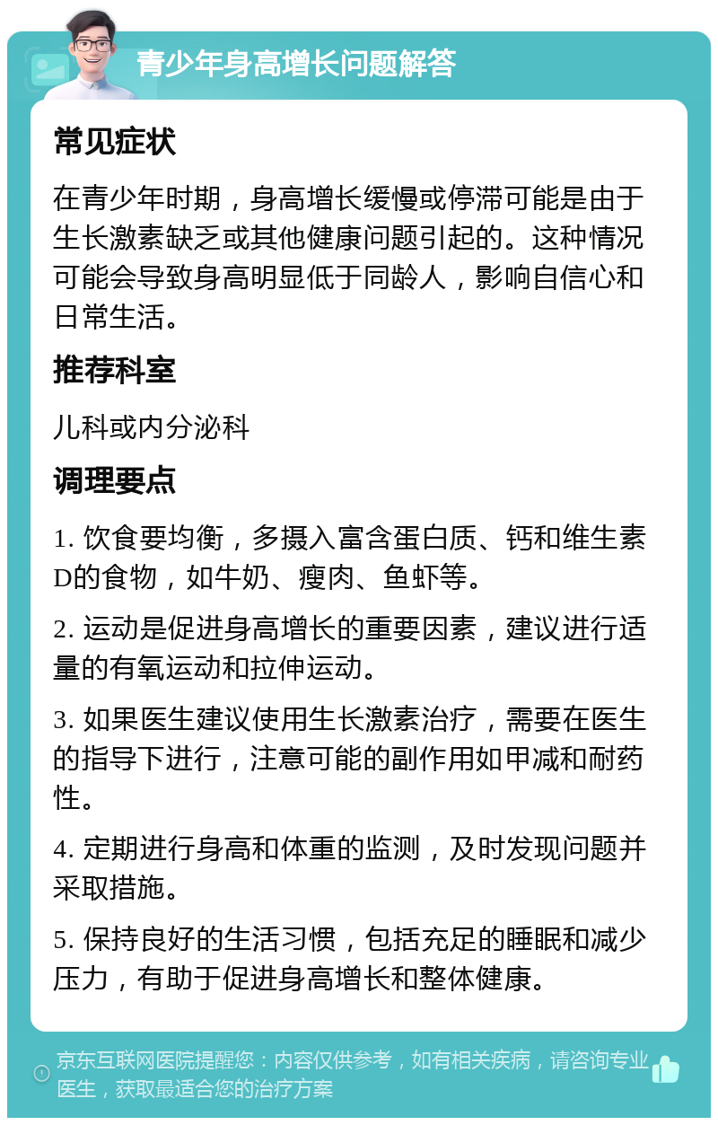 青少年身高增长问题解答 常见症状 在青少年时期，身高增长缓慢或停滞可能是由于生长激素缺乏或其他健康问题引起的。这种情况可能会导致身高明显低于同龄人，影响自信心和日常生活。 推荐科室 儿科或内分泌科 调理要点 1. 饮食要均衡，多摄入富含蛋白质、钙和维生素D的食物，如牛奶、瘦肉、鱼虾等。 2. 运动是促进身高增长的重要因素，建议进行适量的有氧运动和拉伸运动。 3. 如果医生建议使用生长激素治疗，需要在医生的指导下进行，注意可能的副作用如甲减和耐药性。 4. 定期进行身高和体重的监测，及时发现问题并采取措施。 5. 保持良好的生活习惯，包括充足的睡眠和减少压力，有助于促进身高增长和整体健康。