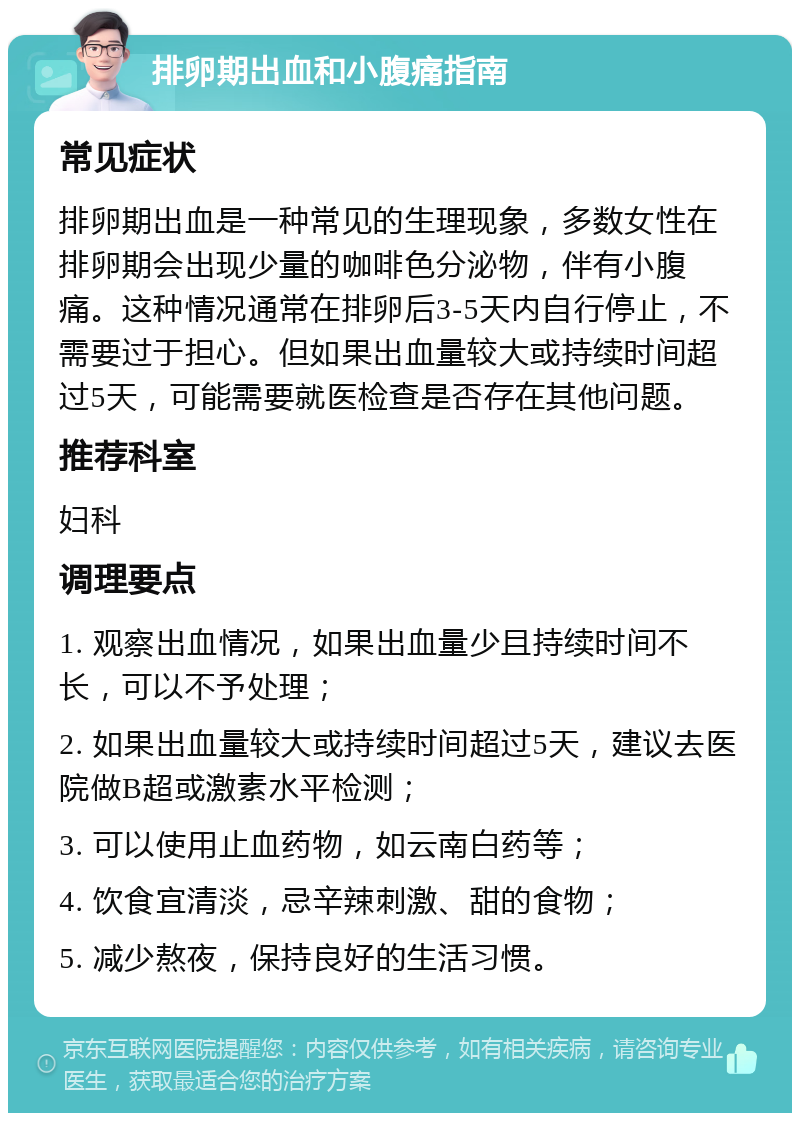 排卵期出血和小腹痛指南 常见症状 排卵期出血是一种常见的生理现象，多数女性在排卵期会出现少量的咖啡色分泌物，伴有小腹痛。这种情况通常在排卵后3-5天内自行停止，不需要过于担心。但如果出血量较大或持续时间超过5天，可能需要就医检查是否存在其他问题。 推荐科室 妇科 调理要点 1. 观察出血情况，如果出血量少且持续时间不长，可以不予处理； 2. 如果出血量较大或持续时间超过5天，建议去医院做B超或激素水平检测； 3. 可以使用止血药物，如云南白药等； 4. 饮食宜清淡，忌辛辣刺激、甜的食物； 5. 减少熬夜，保持良好的生活习惯。