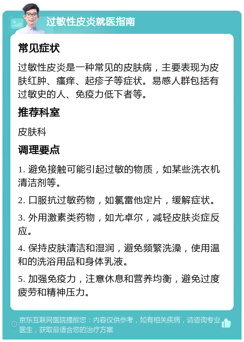 过敏性皮炎就医指南 常见症状 过敏性皮炎是一种常见的皮肤病，主要表现为皮肤红肿、瘙痒、起疹子等症状。易感人群包括有过敏史的人、免疫力低下者等。 推荐科室 皮肤科 调理要点 1. 避免接触可能引起过敏的物质，如某些洗衣机清洁剂等。 2. 口服抗过敏药物，如氯雷他定片，缓解症状。 3. 外用激素类药物，如尤卓尔，减轻皮肤炎症反应。 4. 保持皮肤清洁和湿润，避免频繁洗澡，使用温和的洗浴用品和身体乳液。 5. 加强免疫力，注意休息和营养均衡，避免过度疲劳和精神压力。