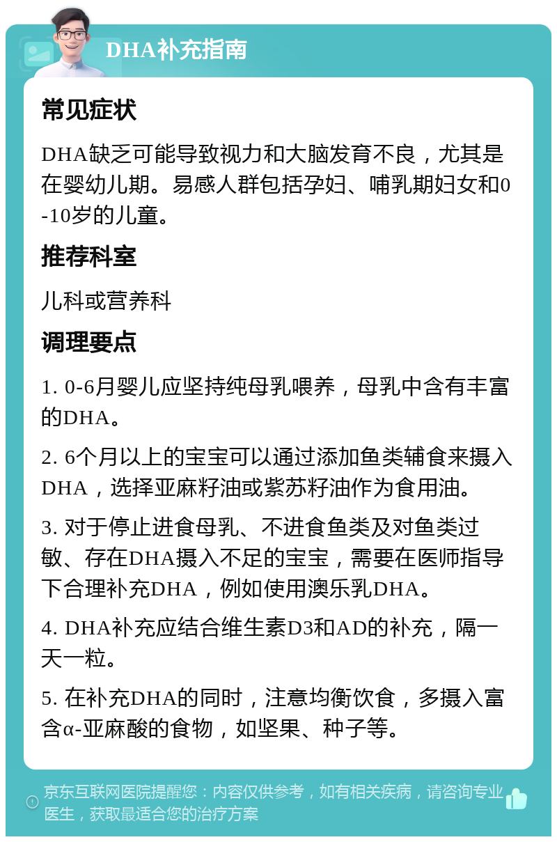 DHA补充指南 常见症状 DHA缺乏可能导致视力和大脑发育不良，尤其是在婴幼儿期。易感人群包括孕妇、哺乳期妇女和0-10岁的儿童。 推荐科室 儿科或营养科 调理要点 1. 0-6月婴儿应坚持纯母乳喂养，母乳中含有丰富的DHA。 2. 6个月以上的宝宝可以通过添加鱼类辅食来摄入DHA，选择亚麻籽油或紫苏籽油作为食用油。 3. 对于停止进食母乳、不进食鱼类及对鱼类过敏、存在DHA摄入不足的宝宝，需要在医师指导下合理补充DHA，例如使用澳乐乳DHA。 4. DHA补充应结合维生素D3和AD的补充，隔一天一粒。 5. 在补充DHA的同时，注意均衡饮食，多摄入富含α-亚麻酸的食物，如坚果、种子等。