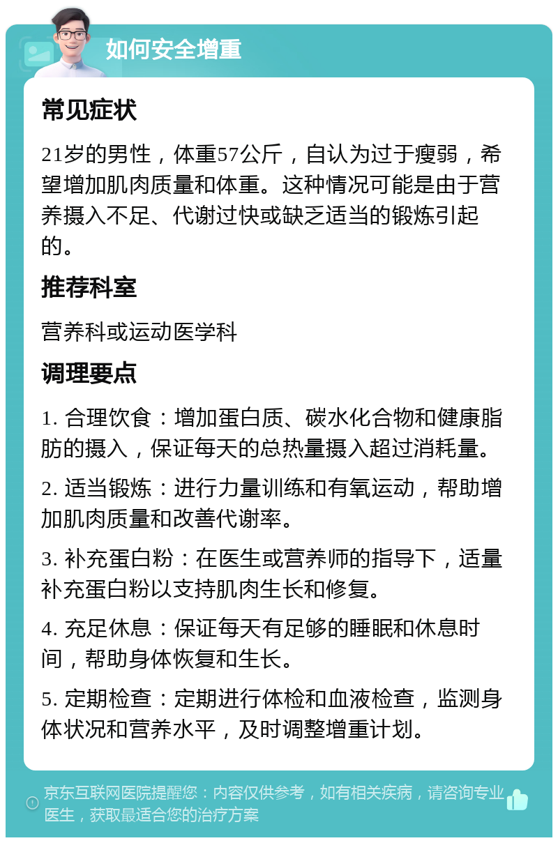 如何安全增重 常见症状 21岁的男性，体重57公斤，自认为过于瘦弱，希望增加肌肉质量和体重。这种情况可能是由于营养摄入不足、代谢过快或缺乏适当的锻炼引起的。 推荐科室 营养科或运动医学科 调理要点 1. 合理饮食：增加蛋白质、碳水化合物和健康脂肪的摄入，保证每天的总热量摄入超过消耗量。 2. 适当锻炼：进行力量训练和有氧运动，帮助增加肌肉质量和改善代谢率。 3. 补充蛋白粉：在医生或营养师的指导下，适量补充蛋白粉以支持肌肉生长和修复。 4. 充足休息：保证每天有足够的睡眠和休息时间，帮助身体恢复和生长。 5. 定期检查：定期进行体检和血液检查，监测身体状况和营养水平，及时调整增重计划。