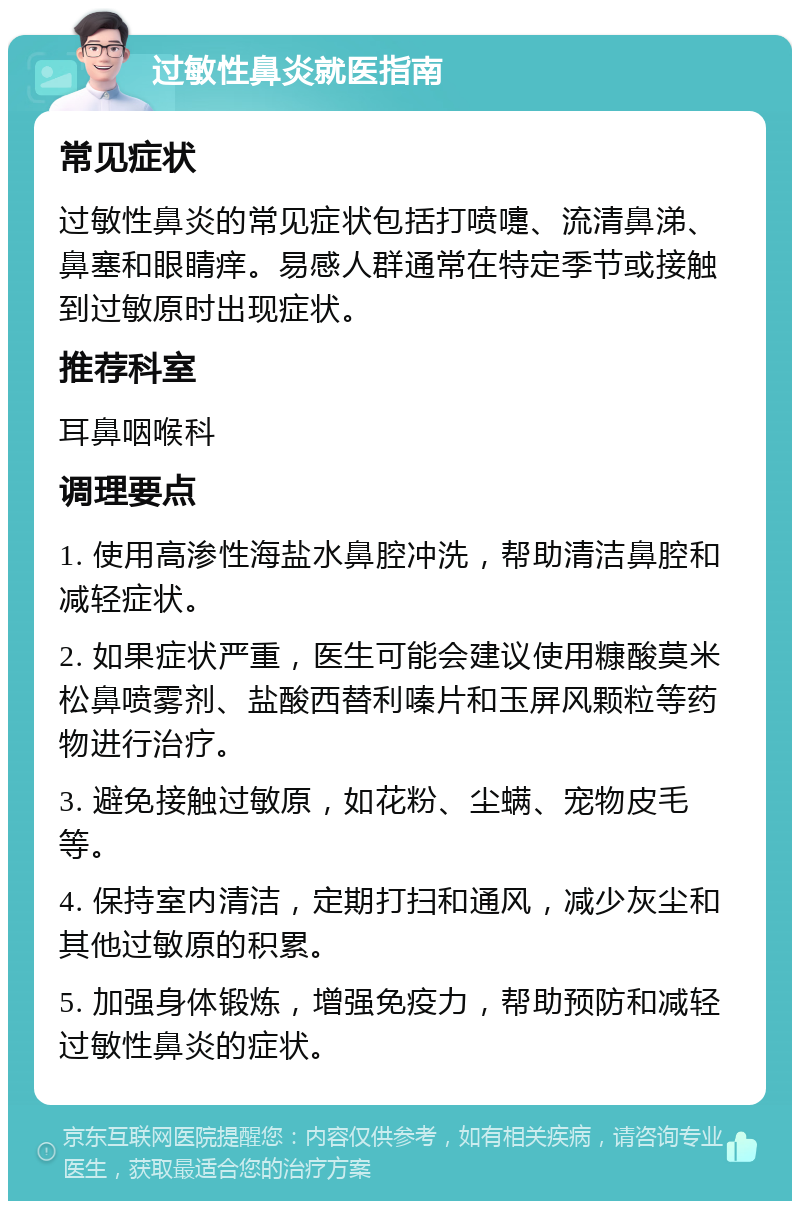 过敏性鼻炎就医指南 常见症状 过敏性鼻炎的常见症状包括打喷嚏、流清鼻涕、鼻塞和眼睛痒。易感人群通常在特定季节或接触到过敏原时出现症状。 推荐科室 耳鼻咽喉科 调理要点 1. 使用高渗性海盐水鼻腔冲洗，帮助清洁鼻腔和减轻症状。 2. 如果症状严重，医生可能会建议使用糠酸莫米松鼻喷雾剂、盐酸西替利嗪片和玉屏风颗粒等药物进行治疗。 3. 避免接触过敏原，如花粉、尘螨、宠物皮毛等。 4. 保持室内清洁，定期打扫和通风，减少灰尘和其他过敏原的积累。 5. 加强身体锻炼，增强免疫力，帮助预防和减轻过敏性鼻炎的症状。