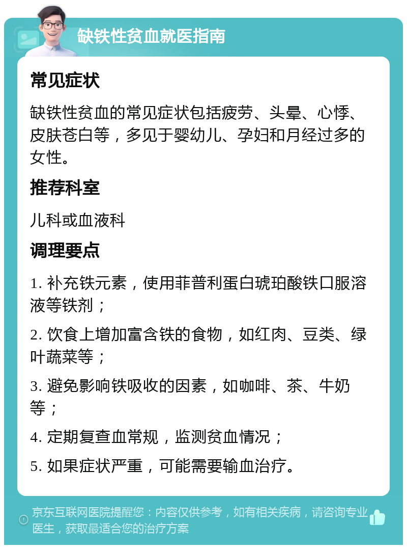 缺铁性贫血就医指南 常见症状 缺铁性贫血的常见症状包括疲劳、头晕、心悸、皮肤苍白等，多见于婴幼儿、孕妇和月经过多的女性。 推荐科室 儿科或血液科 调理要点 1. 补充铁元素，使用菲普利蛋白琥珀酸铁口服溶液等铁剂； 2. 饮食上增加富含铁的食物，如红肉、豆类、绿叶蔬菜等； 3. 避免影响铁吸收的因素，如咖啡、茶、牛奶等； 4. 定期复查血常规，监测贫血情况； 5. 如果症状严重，可能需要输血治疗。