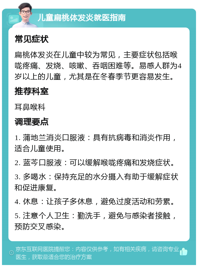 儿童扁桃体发炎就医指南 常见症状 扁桃体发炎在儿童中较为常见，主要症状包括喉咙疼痛、发烧、咳嗽、吞咽困难等。易感人群为4岁以上的儿童，尤其是在冬春季节更容易发生。 推荐科室 耳鼻喉科 调理要点 1. 蒲地兰消炎口服液：具有抗病毒和消炎作用，适合儿童使用。 2. 蓝芩口服液：可以缓解喉咙疼痛和发烧症状。 3. 多喝水：保持充足的水分摄入有助于缓解症状和促进康复。 4. 休息：让孩子多休息，避免过度活动和劳累。 5. 注意个人卫生：勤洗手，避免与感染者接触，预防交叉感染。