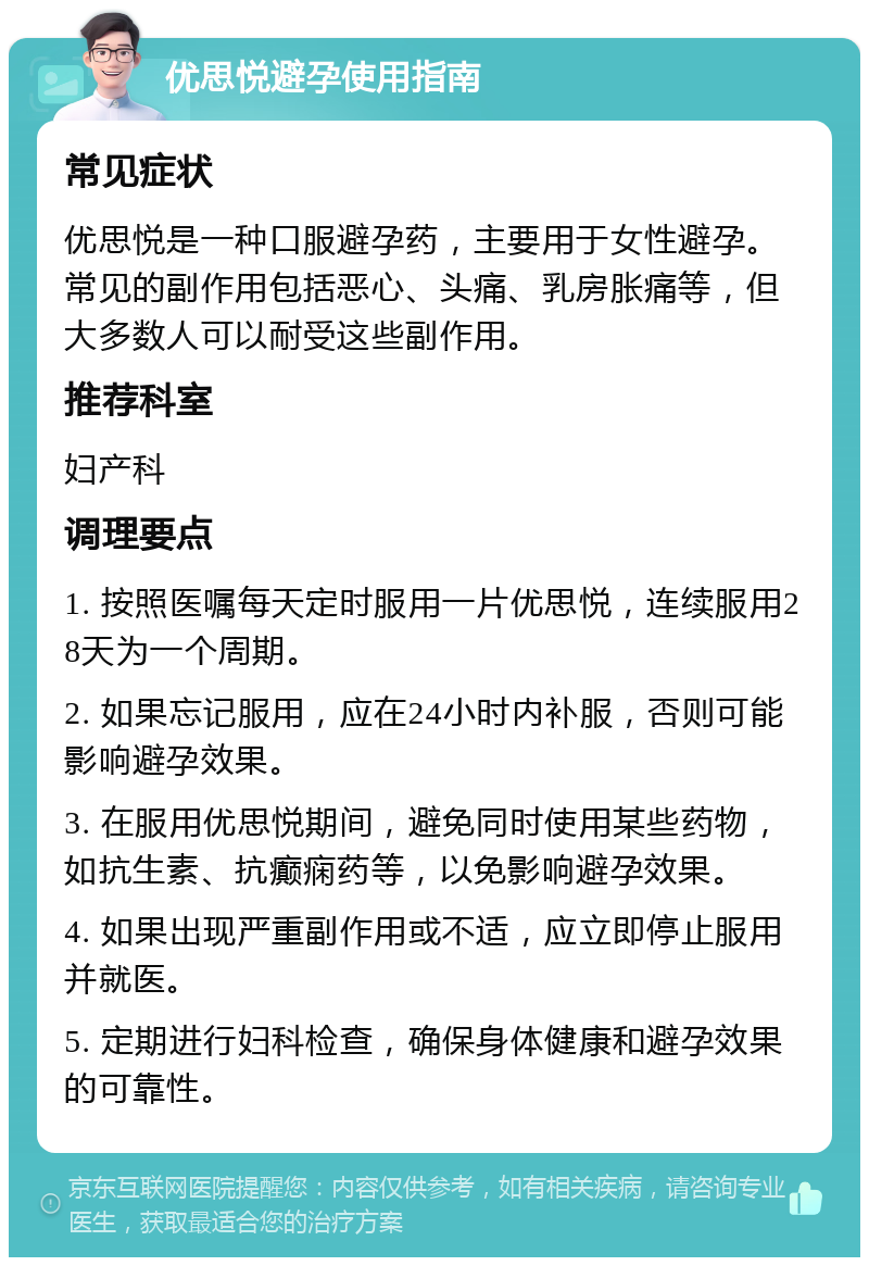 优思悦避孕使用指南 常见症状 优思悦是一种口服避孕药，主要用于女性避孕。常见的副作用包括恶心、头痛、乳房胀痛等，但大多数人可以耐受这些副作用。 推荐科室 妇产科 调理要点 1. 按照医嘱每天定时服用一片优思悦，连续服用28天为一个周期。 2. 如果忘记服用，应在24小时内补服，否则可能影响避孕效果。 3. 在服用优思悦期间，避免同时使用某些药物，如抗生素、抗癫痫药等，以免影响避孕效果。 4. 如果出现严重副作用或不适，应立即停止服用并就医。 5. 定期进行妇科检查，确保身体健康和避孕效果的可靠性。