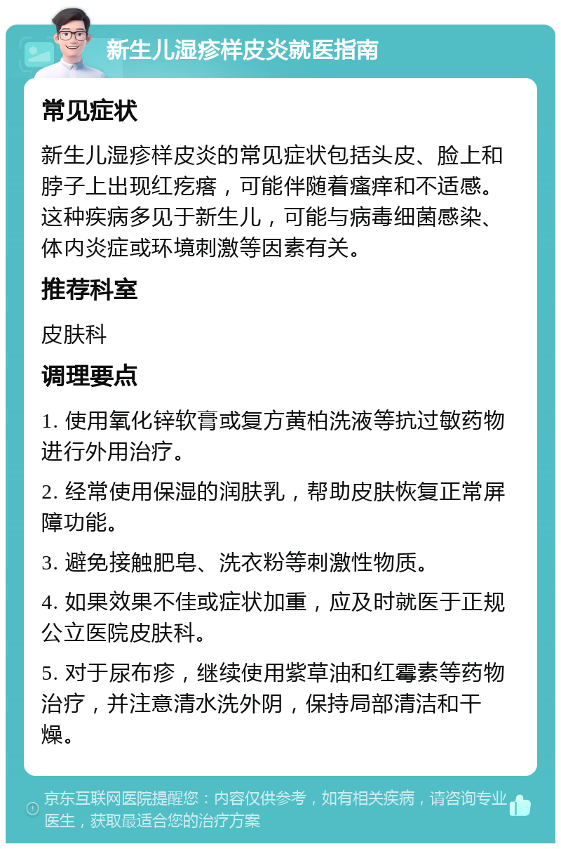 新生儿湿疹样皮炎就医指南 常见症状 新生儿湿疹样皮炎的常见症状包括头皮、脸上和脖子上出现红疙瘩，可能伴随着瘙痒和不适感。这种疾病多见于新生儿，可能与病毒细菌感染、体内炎症或环境刺激等因素有关。 推荐科室 皮肤科 调理要点 1. 使用氧化锌软膏或复方黄柏洗液等抗过敏药物进行外用治疗。 2. 经常使用保湿的润肤乳，帮助皮肤恢复正常屏障功能。 3. 避免接触肥皂、洗衣粉等刺激性物质。 4. 如果效果不佳或症状加重，应及时就医于正规公立医院皮肤科。 5. 对于尿布疹，继续使用紫草油和红霉素等药物治疗，并注意清水洗外阴，保持局部清洁和干燥。