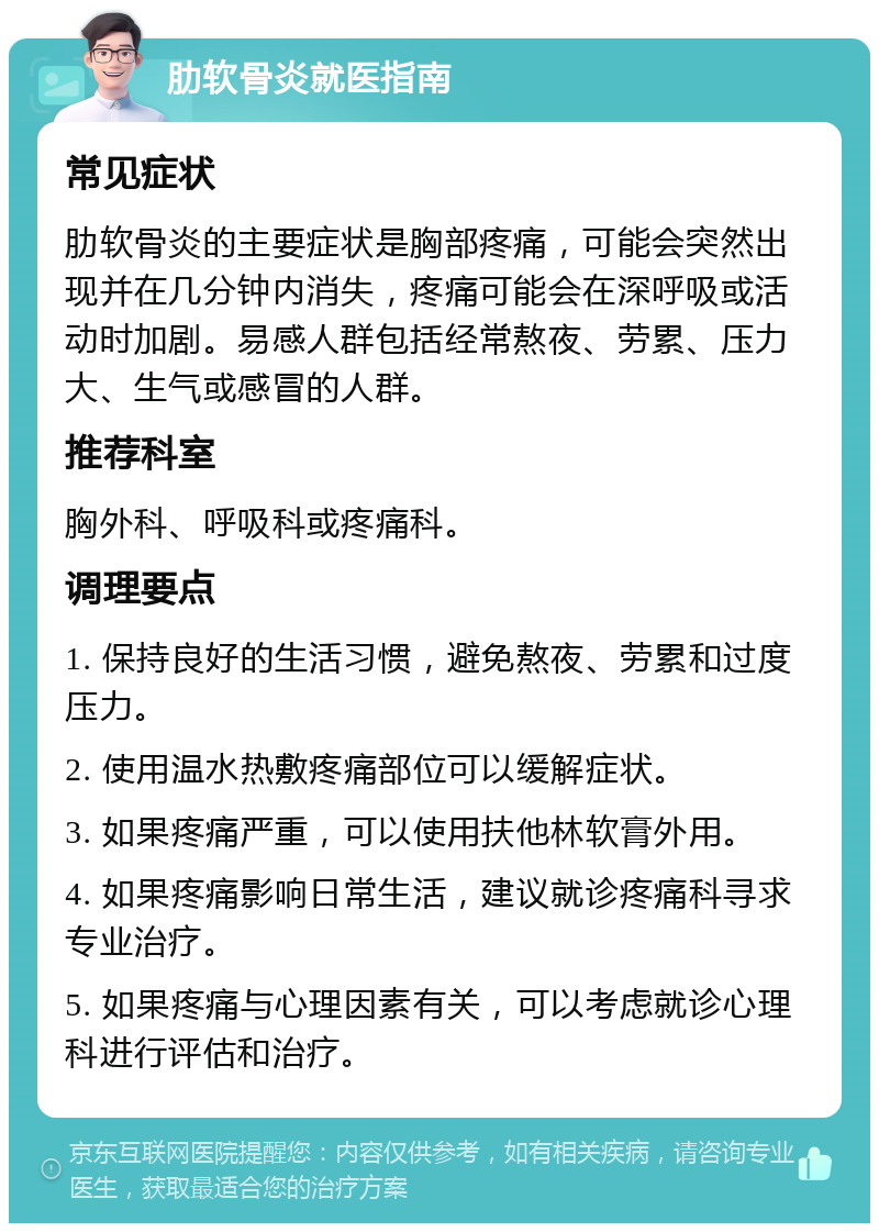 肋软骨炎就医指南 常见症状 肋软骨炎的主要症状是胸部疼痛，可能会突然出现并在几分钟内消失，疼痛可能会在深呼吸或活动时加剧。易感人群包括经常熬夜、劳累、压力大、生气或感冒的人群。 推荐科室 胸外科、呼吸科或疼痛科。 调理要点 1. 保持良好的生活习惯，避免熬夜、劳累和过度压力。 2. 使用温水热敷疼痛部位可以缓解症状。 3. 如果疼痛严重，可以使用扶他林软膏外用。 4. 如果疼痛影响日常生活，建议就诊疼痛科寻求专业治疗。 5. 如果疼痛与心理因素有关，可以考虑就诊心理科进行评估和治疗。