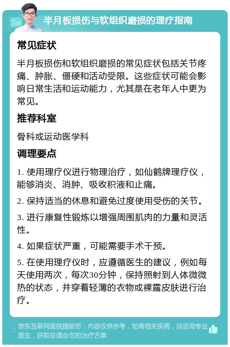 半月板损伤与软组织磨损的理疗指南 常见症状 半月板损伤和软组织磨损的常见症状包括关节疼痛、肿胀、僵硬和活动受限。这些症状可能会影响日常生活和运动能力，尤其是在老年人中更为常见。 推荐科室 骨科或运动医学科 调理要点 1. 使用理疗仪进行物理治疗，如仙鹤牌理疗仪，能够消炎、消肿、吸收积液和止痛。 2. 保持适当的休息和避免过度使用受伤的关节。 3. 进行康复性锻炼以增强周围肌肉的力量和灵活性。 4. 如果症状严重，可能需要手术干预。 5. 在使用理疗仪时，应遵循医生的建议，例如每天使用两次，每次30分钟，保持照射到人体微微热的状态，并穿着轻薄的衣物或裸露皮肤进行治疗。