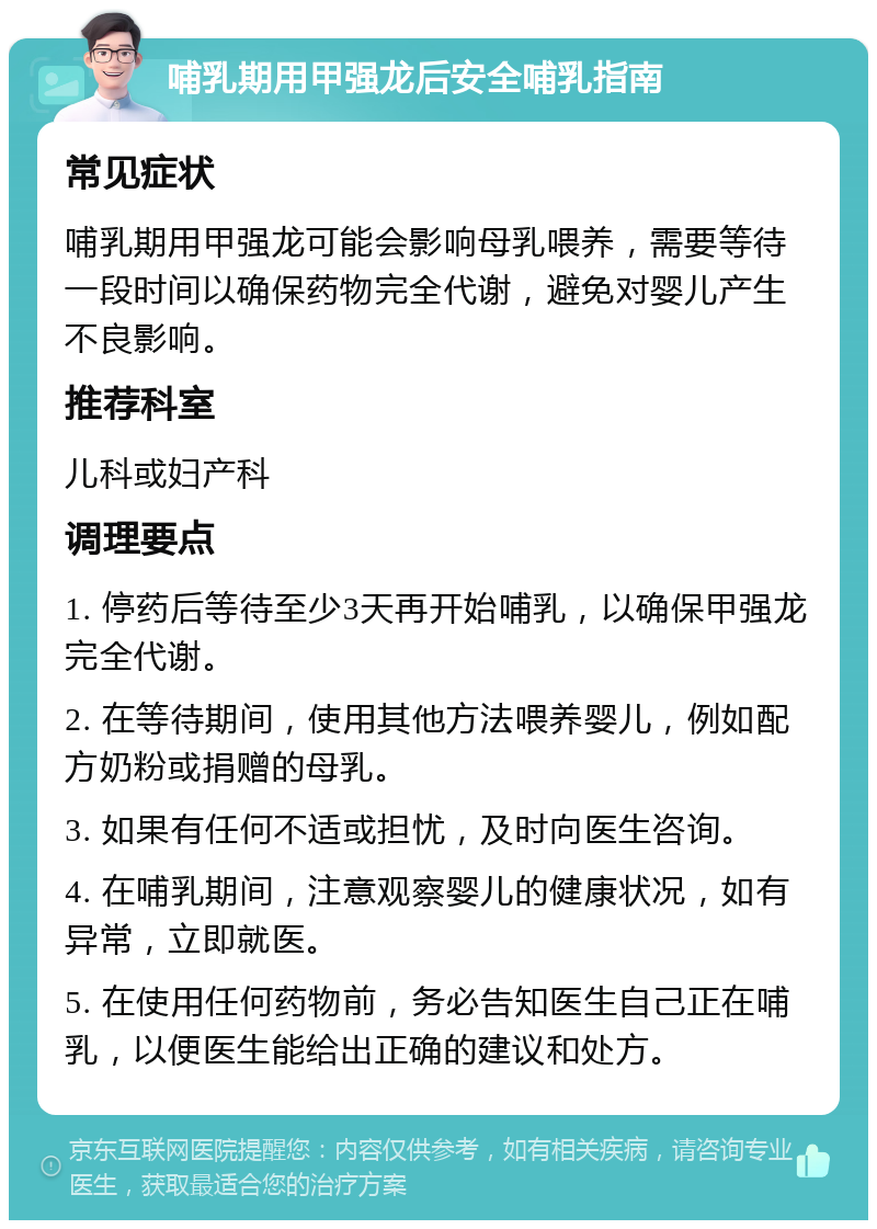 哺乳期用甲强龙后安全哺乳指南 常见症状 哺乳期用甲强龙可能会影响母乳喂养，需要等待一段时间以确保药物完全代谢，避免对婴儿产生不良影响。 推荐科室 儿科或妇产科 调理要点 1. 停药后等待至少3天再开始哺乳，以确保甲强龙完全代谢。 2. 在等待期间，使用其他方法喂养婴儿，例如配方奶粉或捐赠的母乳。 3. 如果有任何不适或担忧，及时向医生咨询。 4. 在哺乳期间，注意观察婴儿的健康状况，如有异常，立即就医。 5. 在使用任何药物前，务必告知医生自己正在哺乳，以便医生能给出正确的建议和处方。