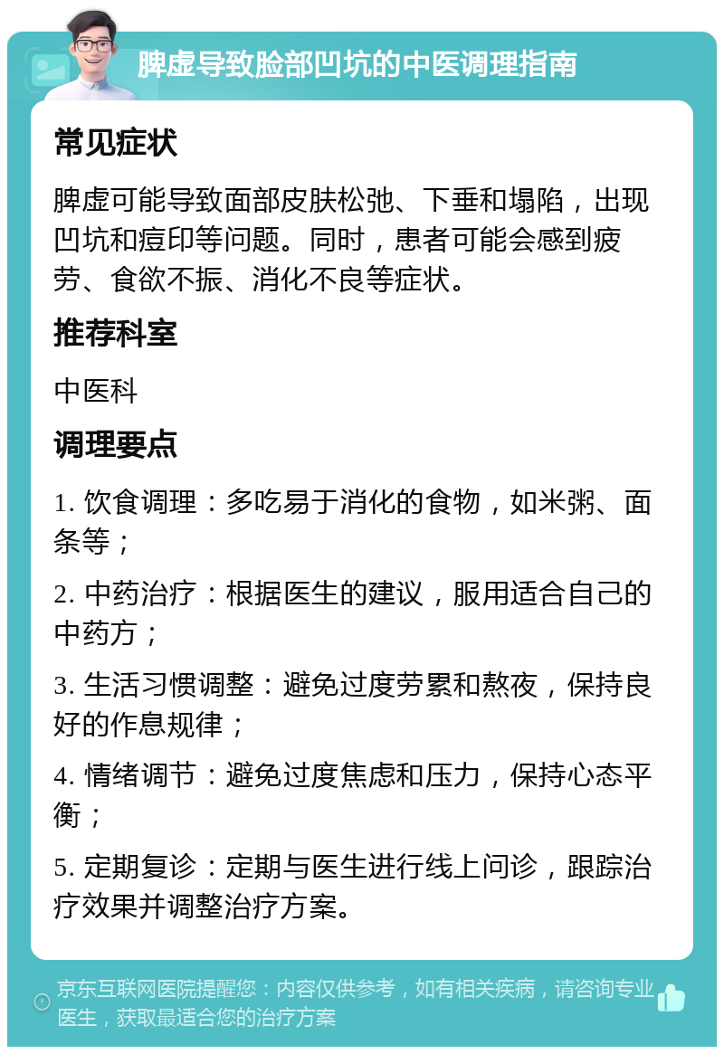 脾虚导致脸部凹坑的中医调理指南 常见症状 脾虚可能导致面部皮肤松弛、下垂和塌陷，出现凹坑和痘印等问题。同时，患者可能会感到疲劳、食欲不振、消化不良等症状。 推荐科室 中医科 调理要点 1. 饮食调理：多吃易于消化的食物，如米粥、面条等； 2. 中药治疗：根据医生的建议，服用适合自己的中药方； 3. 生活习惯调整：避免过度劳累和熬夜，保持良好的作息规律； 4. 情绪调节：避免过度焦虑和压力，保持心态平衡； 5. 定期复诊：定期与医生进行线上问诊，跟踪治疗效果并调整治疗方案。