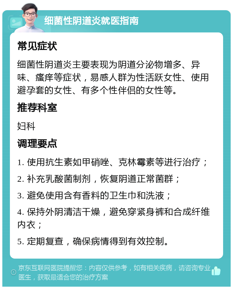 细菌性阴道炎就医指南 常见症状 细菌性阴道炎主要表现为阴道分泌物增多、异味、瘙痒等症状，易感人群为性活跃女性、使用避孕套的女性、有多个性伴侣的女性等。 推荐科室 妇科 调理要点 1. 使用抗生素如甲硝唑、克林霉素等进行治疗； 2. 补充乳酸菌制剂，恢复阴道正常菌群； 3. 避免使用含有香料的卫生巾和洗液； 4. 保持外阴清洁干燥，避免穿紧身裤和合成纤维内衣； 5. 定期复查，确保病情得到有效控制。