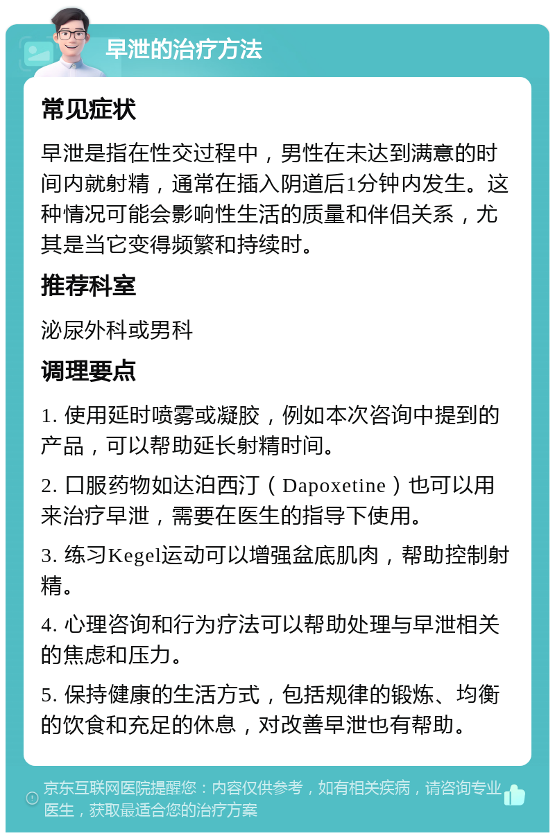 早泄的治疗方法 常见症状 早泄是指在性交过程中，男性在未达到满意的时间内就射精，通常在插入阴道后1分钟内发生。这种情况可能会影响性生活的质量和伴侣关系，尤其是当它变得频繁和持续时。 推荐科室 泌尿外科或男科 调理要点 1. 使用延时喷雾或凝胶，例如本次咨询中提到的产品，可以帮助延长射精时间。 2. 口服药物如达泊西汀（Dapoxetine）也可以用来治疗早泄，需要在医生的指导下使用。 3. 练习Kegel运动可以增强盆底肌肉，帮助控制射精。 4. 心理咨询和行为疗法可以帮助处理与早泄相关的焦虑和压力。 5. 保持健康的生活方式，包括规律的锻炼、均衡的饮食和充足的休息，对改善早泄也有帮助。