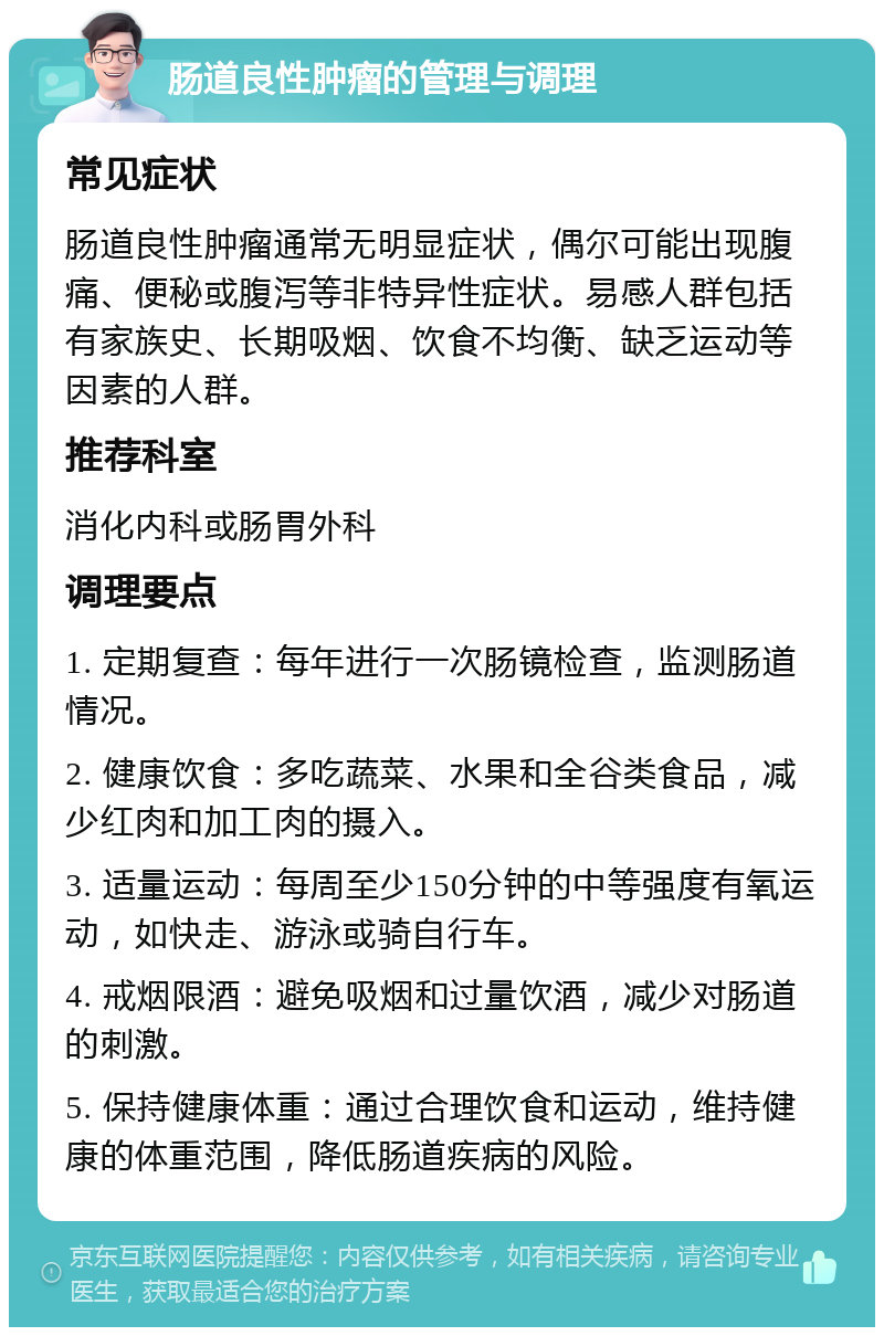 肠道良性肿瘤的管理与调理 常见症状 肠道良性肿瘤通常无明显症状，偶尔可能出现腹痛、便秘或腹泻等非特异性症状。易感人群包括有家族史、长期吸烟、饮食不均衡、缺乏运动等因素的人群。 推荐科室 消化内科或肠胃外科 调理要点 1. 定期复查：每年进行一次肠镜检查，监测肠道情况。 2. 健康饮食：多吃蔬菜、水果和全谷类食品，减少红肉和加工肉的摄入。 3. 适量运动：每周至少150分钟的中等强度有氧运动，如快走、游泳或骑自行车。 4. 戒烟限酒：避免吸烟和过量饮酒，减少对肠道的刺激。 5. 保持健康体重：通过合理饮食和运动，维持健康的体重范围，降低肠道疾病的风险。