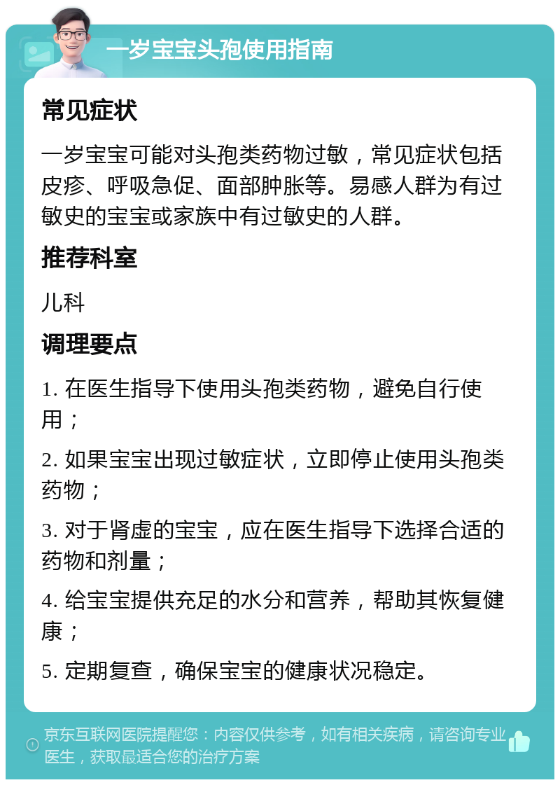 一岁宝宝头孢使用指南 常见症状 一岁宝宝可能对头孢类药物过敏，常见症状包括皮疹、呼吸急促、面部肿胀等。易感人群为有过敏史的宝宝或家族中有过敏史的人群。 推荐科室 儿科 调理要点 1. 在医生指导下使用头孢类药物，避免自行使用； 2. 如果宝宝出现过敏症状，立即停止使用头孢类药物； 3. 对于肾虚的宝宝，应在医生指导下选择合适的药物和剂量； 4. 给宝宝提供充足的水分和营养，帮助其恢复健康； 5. 定期复查，确保宝宝的健康状况稳定。