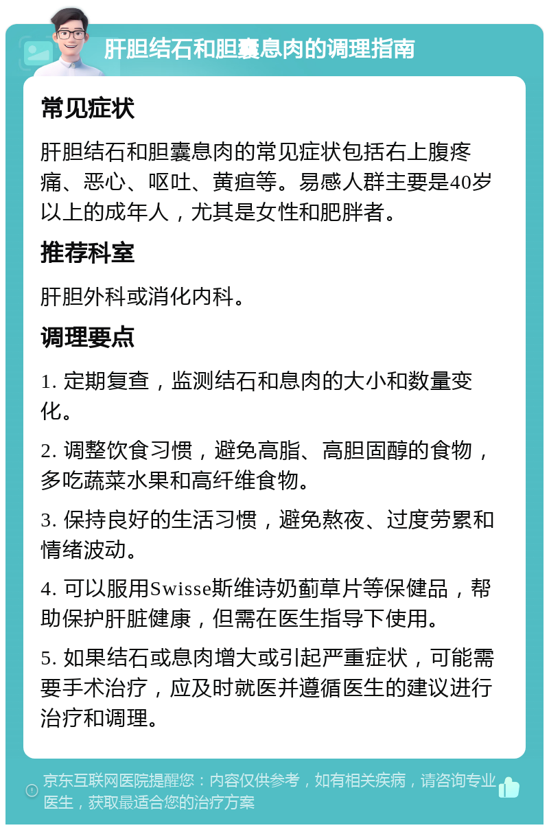 肝胆结石和胆囊息肉的调理指南 常见症状 肝胆结石和胆囊息肉的常见症状包括右上腹疼痛、恶心、呕吐、黄疸等。易感人群主要是40岁以上的成年人，尤其是女性和肥胖者。 推荐科室 肝胆外科或消化内科。 调理要点 1. 定期复查，监测结石和息肉的大小和数量变化。 2. 调整饮食习惯，避免高脂、高胆固醇的食物，多吃蔬菜水果和高纤维食物。 3. 保持良好的生活习惯，避免熬夜、过度劳累和情绪波动。 4. 可以服用Swisse斯维诗奶蓟草片等保健品，帮助保护肝脏健康，但需在医生指导下使用。 5. 如果结石或息肉增大或引起严重症状，可能需要手术治疗，应及时就医并遵循医生的建议进行治疗和调理。