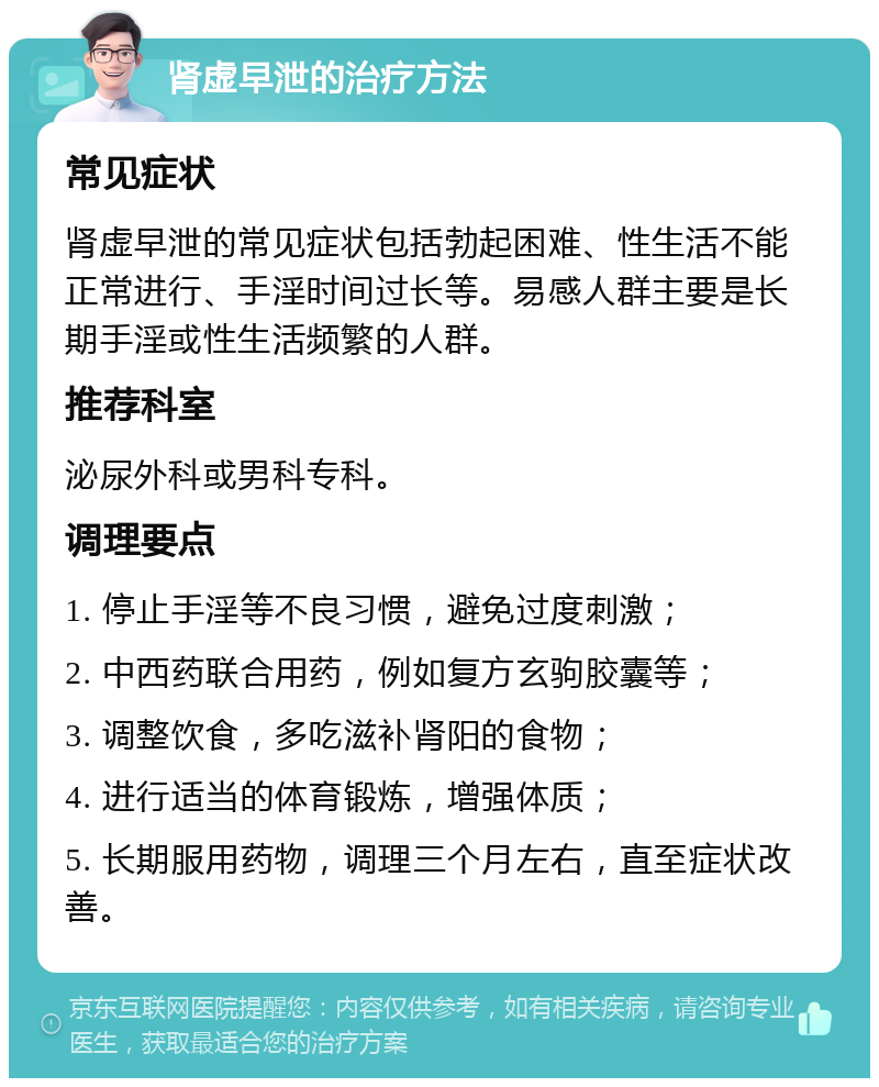 肾虚早泄的治疗方法 常见症状 肾虚早泄的常见症状包括勃起困难、性生活不能正常进行、手淫时间过长等。易感人群主要是长期手淫或性生活频繁的人群。 推荐科室 泌尿外科或男科专科。 调理要点 1. 停止手淫等不良习惯，避免过度刺激； 2. 中西药联合用药，例如复方玄驹胶囊等； 3. 调整饮食，多吃滋补肾阳的食物； 4. 进行适当的体育锻炼，增强体质； 5. 长期服用药物，调理三个月左右，直至症状改善。