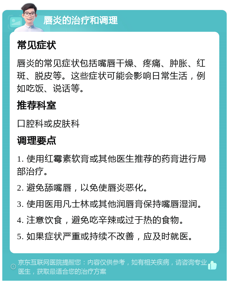 唇炎的治疗和调理 常见症状 唇炎的常见症状包括嘴唇干燥、疼痛、肿胀、红斑、脱皮等。这些症状可能会影响日常生活，例如吃饭、说话等。 推荐科室 口腔科或皮肤科 调理要点 1. 使用红霉素软膏或其他医生推荐的药膏进行局部治疗。 2. 避免舔嘴唇，以免使唇炎恶化。 3. 使用医用凡士林或其他润唇膏保持嘴唇湿润。 4. 注意饮食，避免吃辛辣或过于热的食物。 5. 如果症状严重或持续不改善，应及时就医。