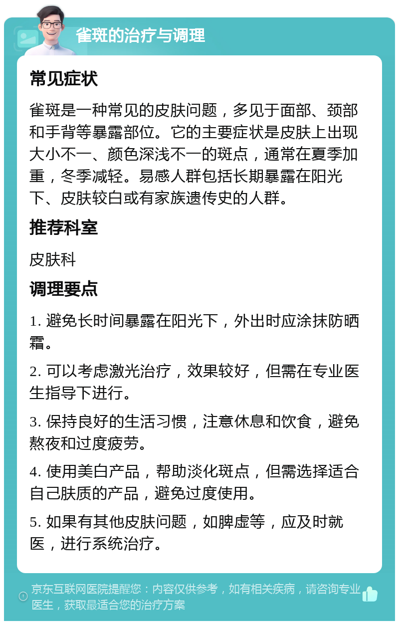 雀斑的治疗与调理 常见症状 雀斑是一种常见的皮肤问题，多见于面部、颈部和手背等暴露部位。它的主要症状是皮肤上出现大小不一、颜色深浅不一的斑点，通常在夏季加重，冬季减轻。易感人群包括长期暴露在阳光下、皮肤较白或有家族遗传史的人群。 推荐科室 皮肤科 调理要点 1. 避免长时间暴露在阳光下，外出时应涂抹防晒霜。 2. 可以考虑激光治疗，效果较好，但需在专业医生指导下进行。 3. 保持良好的生活习惯，注意休息和饮食，避免熬夜和过度疲劳。 4. 使用美白产品，帮助淡化斑点，但需选择适合自己肤质的产品，避免过度使用。 5. 如果有其他皮肤问题，如脾虚等，应及时就医，进行系统治疗。