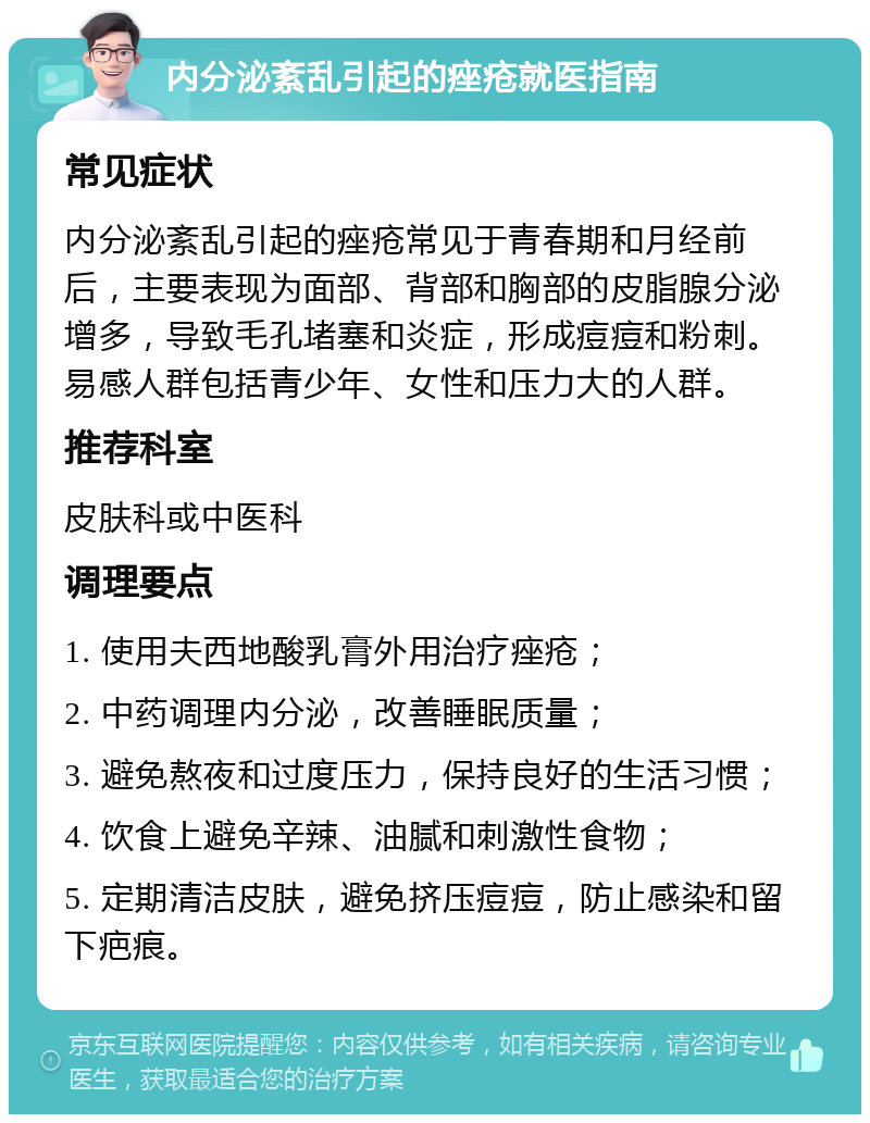 内分泌紊乱引起的痤疮就医指南 常见症状 内分泌紊乱引起的痤疮常见于青春期和月经前后，主要表现为面部、背部和胸部的皮脂腺分泌增多，导致毛孔堵塞和炎症，形成痘痘和粉刺。易感人群包括青少年、女性和压力大的人群。 推荐科室 皮肤科或中医科 调理要点 1. 使用夫西地酸乳膏外用治疗痤疮； 2. 中药调理内分泌，改善睡眠质量； 3. 避免熬夜和过度压力，保持良好的生活习惯； 4. 饮食上避免辛辣、油腻和刺激性食物； 5. 定期清洁皮肤，避免挤压痘痘，防止感染和留下疤痕。