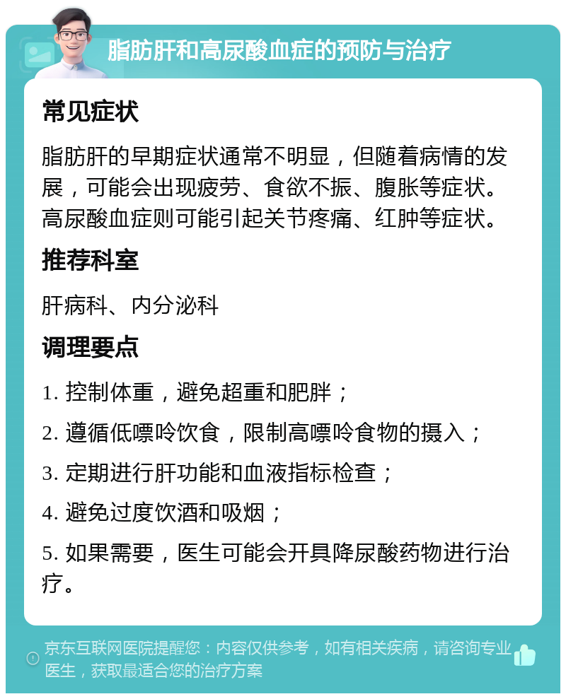 脂肪肝和高尿酸血症的预防与治疗 常见症状 脂肪肝的早期症状通常不明显，但随着病情的发展，可能会出现疲劳、食欲不振、腹胀等症状。高尿酸血症则可能引起关节疼痛、红肿等症状。 推荐科室 肝病科、内分泌科 调理要点 1. 控制体重，避免超重和肥胖； 2. 遵循低嘌呤饮食，限制高嘌呤食物的摄入； 3. 定期进行肝功能和血液指标检查； 4. 避免过度饮酒和吸烟； 5. 如果需要，医生可能会开具降尿酸药物进行治疗。