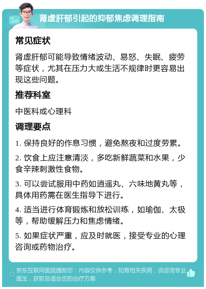 肾虚肝郁引起的抑郁焦虑调理指南 常见症状 肾虚肝郁可能导致情绪波动、易怒、失眠、疲劳等症状，尤其在压力大或生活不规律时更容易出现这些问题。 推荐科室 中医科或心理科 调理要点 1. 保持良好的作息习惯，避免熬夜和过度劳累。 2. 饮食上应注意清淡，多吃新鲜蔬菜和水果，少食辛辣刺激性食物。 3. 可以尝试服用中药如逍遥丸、六味地黄丸等，具体用药需在医生指导下进行。 4. 适当进行体育锻炼和放松训练，如瑜伽、太极等，帮助缓解压力和焦虑情绪。 5. 如果症状严重，应及时就医，接受专业的心理咨询或药物治疗。