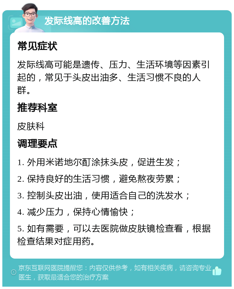 发际线高的改善方法 常见症状 发际线高可能是遗传、压力、生活环境等因素引起的，常见于头皮出油多、生活习惯不良的人群。 推荐科室 皮肤科 调理要点 1. 外用米诺地尔酊涂抹头皮，促进生发； 2. 保持良好的生活习惯，避免熬夜劳累； 3. 控制头皮出油，使用适合自己的洗发水； 4. 减少压力，保持心情愉快； 5. 如有需要，可以去医院做皮肤镜检查看，根据检查结果对症用药。